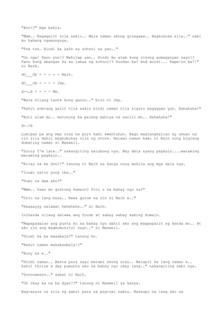 "Ano!?" mga bakla.
"Mmm.. Nagagalit sila sakin.. Wala naman akong ginagawa.. Nagkukusa sila.." sabi
ko habang ngumunguya.
"Tsk tsk. Hindi ka safe sa school na yan.."
"Oo nga! Pano yun!? Mahirap yan.. Hindi mo alam kung sinong gumaganyan sayo!?
Pano kung abangan ka sa labas ng school!? Sundan ka? And worst... Rape-in ka?!"
si Barb.
dO___Ob < - - - - Naih.
dO___ob < - - - Jep.
d--,b < - - - Me.
"Wala silang taste kung ganon.." biro ni Jep.
"Kahit sobrang galit nila sakin hindi naman nila siguro magagawa yun. Hahahaha!"
"Buti alam mo.. marunong ka palang mahiya sa sarili mo.. Hahahaha!"
d-.-b
Lumipas pa ang mga oras na puro kami kwentuhan. Bago magtanghalian ay umuwi na
rin sila dahil magbubukas sila ng store. Naiwan naman kami ni Naih nung biglang
dumating naman si Maxwell.
"Sorry I'm late.." nakangiting salubong nya. May dala syang pagkain....maraming
maraming pagkain..
"Bitay na ba dre?!" tanong ni Naih sa kanya nung makita ang mga dala nya.
"Iuuwi natin yung iba.."
"Uuwi na daw ako?"
"Mmm.. Saan mo gustong kumain? Dito o sa bahay nyo na?"
"Dito na lang muna.. Baka gutom na rin si Naih e.."
"Haaaayyy salamat hehehehe.." si Naih.
Inihanda nilang dalawa ang foods at sabay sabay kaming kumain.
"Mapapadalas ang punta ko sa bahay nyo dahil ako ang magpapalit ng benda mo.. At
ako rin ang magmomonitor sayo.." si Maxwell.
"Hindi ka ba maaabala?" tanong ko.
"Bakit naman makakaabala!?"
"Busy ka e.."
"Hindi naman.. Basta para sayo marami akong oras.. Malapit ka lang naman e..
kahit thrice a day pumunta ako sa bahay nyo okay lang.." nakangiting sabi nya.
"Soooowwsss.." sabat ni Naih.
"Oh okay ka na ba dyan!?" tanong ni Maxwell sa kanya.
Nag-aayos na sila ng gamit para sa pag-uwi namin. Nakaupo na lang ako sa
 