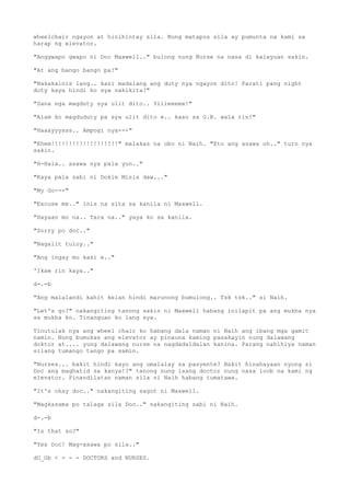 wheelchair ngayon at hinihintay sila. Nung matapos sila ay pumunta na kami sa
harap ng elevator.
"Anggwapo gwapo ni Doc Maxwell.." bulong nung Nurse na nasa di kalayuan sakin.
"At ang bango bango pa!"
"Nakakainis lang.. kasi madalang ang duty nya ngayon dito! Parati pang night
duty kaya hindi ko sya nakikita!"
"Sana nga magduty sya ulit dito.. Yiiieeeee!"
"Alam ko magduduty pa sya ulit dito e.. kaso sa O.R. wala rin!"
"Haaayyysss.. Ampogi nya---"
"Ehem!!!!!!!!!!!!!!!!!!!" malakas na ubo ni Naih. "Eto ang asawa oh.." turo nya
sakin.
"H-Hala.. asawa nya pala yun.."
"Kaya pala sabi ni Dokie Misis daw..."
"My Go---"
"Excuse me.." inis na sita sa kanila ni Maxwell.
"Hayaan mo na.. Tara na.." yaya ko sa kanila.
"Sorry po doc.."
"Nagalit tuloy.."
"Ang ingay mo kasi e.."
'Ikaw rin kaya.."
d-.-b
"Ang malalandi kahit kelan hindi marunong bumulong.. Tsk tsk.." si Naih.
"Let's go?" nakangiting tanong sakin ni Maxwell habang inilapit pa ang mukha nya
sa mukha ko. Tinanguan ko lang sya.
Tinutulak nya ang wheel chair ko habang dala naman ni Naih ang ibang mga gamit
namin. Nung bumukas ang elevator ay pinauna kaming pasakayin nung dalawang
doktor at.... yung dalawang nurse na nagdadaldalan kanina. Parang nahihiya naman
silang tumango tango pa samin.
"Nurses... bakit hindi kayo ang umalalay sa pasyente? Bakit hinahayaan nyong si
Doc ang maghatid sa kanya!?" tanong nung isang doctor nung nasa loob na kami ng
elevator. Pinandilatan naman sila ni Naih habang tumatawa.
"It's okay doc.." nakangiting sagot ni Maxwell.
"Magkasama po talaga sila Doc.." nakangiting sabi ni Naih.
d-.-b
"Is that so?"
"Yes Doc! Mag-asawa po sila.."
dO_Ob < - - - DOCTORS and NURSES.
 