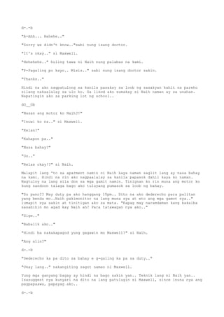 d-.-b
"A-Ahh... Hehehe.."
"Sorry we didn't know.."sabi nung isang doctor.
"It's okay.." si Maxwell.
"Hehehehe.." huling tawa ni Naih nung palabas na kami.
"P-Pagaling po kayo.. Misis.." sabi nung isang doctor sakin.
"Thanks.."
Hindi na ako nagpatulong sa kanila pasakay sa loob ng sasakyan kahit na pareho
silang nakaalalay sa ulo ko. Sa likod ako sumakay si Naih naman ay sa unahan.
Napatingin ako sa parking lot ng school..
dO__Ob
"Nasan ang motor ko Naih?!"
"Inuwi ko na.." si Maxwell.
"Kelan?"
"Kahapon pa.."
"Nasa bahay?"
"Oo.."
"Relax okay!?" si Naih.
Malapit lang 'to sa aparment namin ni Naih kaya naman saglit lang ay nasa bahay
na kami. Hindi na rin ako nagpaalalay sa kanila papasok dahil kaya ko naman.
Nagtuloy na lang sila don sa mga gamit namin. Tinignan ko rin muna ang motor ko
kung nandoon talaga bago ako tuluyang pumasok sa loob ng bahay.
"So pano?? May duty pa ako hanggang 10pm.. Dito na ako dederecho para palitan
yang benda mo..Naih pakimonitor na lang muna sya at eto ang mga gamot nya.."
lumapit sya sakin at tinitigan ako sa mata. "Kapag may naramdaman kang kakaiba
sasabihin mo agad kay Naih ah? Para tatawagan nya ako.."
"Sige.."
"Babalik ako.."
"Hindi ba nakakapagod yung gagawin mo Maxwell?" si Naih.
"Ang alin?"
d-.-b
"Dederecho ka pa dito sa bahay e g-galing ka pa sa duty.."
"Okay lang.." nakangiting sagot naman ni Maxwell.
Yung mga ganyang bagay ay hindi na bago sakin yan.. Teknik lang ni Naih yan..
Isasuggest nya kunyari na dito na lang patulugin si Maxwell, since inuna nya ang
pagpapaawa, papayag ako..
d-.-b
 
