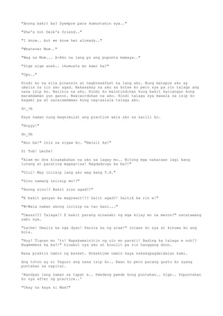 "Anong bakit ba? Syempre para kumustahin sya.."
"She's not Deib's friend.."
"I know.. but we know her already.."
"Whatever Mom.."
"Wag na Mom... A-Ako na lang po ang pupunta mamaya.."
"Sige sige anak.. ikumusta mo kami ha?"
"Opo.."
Hindi ko na sila pinansin at nagbreakfast na lang ako. Nung matapos ako ay
umalis na rin ako agad. Nakasakay na ako sa kotse ko pero sya pa rin talaga ang
nasa isip ko. Naiinis na ako. Hindi ko maintindihan kung bakit kailangan kong
maramdaman yun ganon. Nawiwirdohan na ako. Hindi talaga sya mawala sa isip ko
kagabi pa at nararamdaman kong nag-aalala talaga ako.
d>_<b
Kaya naman nung magsimulat ang practice wala ako sa sarili ko.
"Hoyyy!"
do_Ob
"Ano ba!" inis na sigaw ko. "Bwisit ka!"
Si Tob! Leche!
"Alam mo dre kinakabahan na ako sa lagay mo.. Nitong mga nakaraan lagi kang
lutang at parating mapag-isa! Nagdadrugs ka ba?!"
"Ulul! May iniisip lang ako wag kang T.H."
"Sino namang iniisip mo!?"
"Anong sino!? Bakit sino agad?!"
"E bakit ganyan ka magreact!?? Galit agad?! Saltik ka rin e!"
"W-Wala naman akong iniisip na tao kasi..."
"Owsss??? Talaga!? E bakit parang sinasabi ng mga kilay mo na meron?" natatawang
sabi nya.
"Leche! Umalis ka nga dyan! Panira ka ng araw!" iniwan ko sya at kinuwa ko ang
bola.
"Hoy! Tignan mo 'to! Napakamainitin ng ulo mo parati! Bading ka talaga e noh!?
Nagmemens ka ba?!" hinabol nya ako at kinulit pa rin hanggang doon.
Nasa praktis namin ng basket. Breaktime namin kaya nakakapagdaldalan kami.
Ang totoo ay si Taguro ang nasa isip ko.. Ewan ko pero parang gusto ko syang
puntahan sa ospital.
'Nandyan lang naman sa tapat e.. Pwedeng pwede kong puntahan.. Sige.. Pupuntahan
ko sya after ng practice..'
"Okay na kaya si Max?"
 