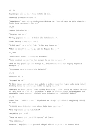 dO__Ob
Napalingon ako at gulat kong nakita si Lee.
"A-Anong ginagawa mo dyan!?"
"Nakatayo.." sabi nya na nagbuntong-hininga pa. "Sana matapos na yung praktis..
Gusto kong puntahan si Max e.."
dO_Ob
"E-Edi puntahan mo.."
"Samahan nyo ko.."
"M-May gagawin pa ako.. h-hindi ako makakasama.."
"Tsk! Parang ilang oras lang!"
"E-Edi yan!" turo ko kay Tob. "Y-Yan ang isama mo!"
"Alam mo ikaw?? Bitter ka pa rin ke Taguro dre e.."
dO_Ob!?
"B-Bitter?! B-Bakit ako naging bitter?!"
"Nasa ospital na nga yung tao ganyan ka pa rin sa kanya.."
'E-E sa may gagawin pa ako mamaya e.. S-Sinamahan ko na nga kayong maghatid
kahapon.."
"Suuuussss pero alalang alala kahapon!"
d>_<b
"H-Hindi ah.."
"Kunyari ka pa!"
"S-Sino naman kasing hindi mag-aalala e andami nung dugo tapos wala pang malay!
Konting konti na lang talaga mukha na syang patay!"
"Akalain mo yun?! Hahaha! Yung iilang minuto'ng itinagal natin sa Clinic natakbo
ni Deib yung parking lot!? Hahahaha! E ayaw na ayaw nga nyang nagagasgasan ang
mamahalin nyang sapatos.. akalain mong itinakbo pa!? Hahahaha! Weird!"
d>_<b
"Pero dre... umamin ka nga.. Nag-alala ka talaga kay Taguro?" seryosong tanong
ni Tob.
"H-Hindi ah.. N-Natakot lang ako.. Baka kasi patay na.."
"Edi nag-alala ka nga hahahaha!"
"Magkaiba yun tuleg!"
"Tama na yan.. start na ulit tayo.." si Coach.
'Hay salamat..'
"Enrile.. Magfocus ka sa praktis okay!? Kanina ka pa wala sa sarili mo!"
 
