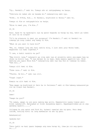 "Oy.. Randall.." sabi ko. Tumayo ako at nakipagkamay sa kanya.
"Pakilala mo naman ako sa kasama mo." nakangiting sabi nya.
"A-Ah.. Si K-Kim, Kim... Si Randall, boyfriend ni Noona." sabi ko.
Tumayo si Kim at nakipagkilala sa kanya.
"Nice to meet you, I'm Kim.."
d>_<b
Asar. Ayaw ko ng ngumingiti sya ng ganon kaganda sa harap ng iba, kahit pa taken
at lalo na sa single!
"It's my pleasure to meet you gorgeous! I'm Randall.." sabi ni Randall na
tumango pa nung inabot ang kamay ni Kim.
"What do you want to have bro?"
"No, no. Dumaan lang ako kasi nakita kita, I just sent your Noona home.
Nagdinner rin kami together."
"I see, e bakit nandito ka pa?"
"May binili lang." nakangiti pa ring sabi nya at pinakita sakin ang paper bag ng
shoes na binili nya. "O sya maiwan ko na kayo. Baka mawala appetite nyo. Nice
meeting you again Miss Kim." nakangiting sabi nya kay Kim at tumango na naman.
"Geh bro..."
Tumayo ulit kami ni Kim.
"Take care.." sabi ni Kim.
"Thanks. Ge bro.." sabi nya ulit.
"Ingat ingat."
Kumain na ulit kami ni Kim.
"Ang gwapo ng boyfriend ni Dein ha in fairness." sabi ni Kim habang nakasunod pa
rin ng tingin kay Randall.
d>_<b
Damn!
"Gwapo ba yun?"
"Oo naman, gwapo na yun para saming mga girls. Napakalinis nyang tignan pero
hindi nakaka-off. Matangkad at hindi masyadong maputi. Napakagentleman pa at ang
gandang ngumiti......"
Inilapag ko ang spoon and fork ko, kunwari nawalan ako ng gana. Pero deep
inside, konting konti na lang mawawalan na ako ng gana.
Nakakaselos!
Ipamuka ba?
d>_<b
"Pero kahit na kasi gaano kagwapo ang nasa harap ko, ikaw pa rin ang gusto
ko...."
 
