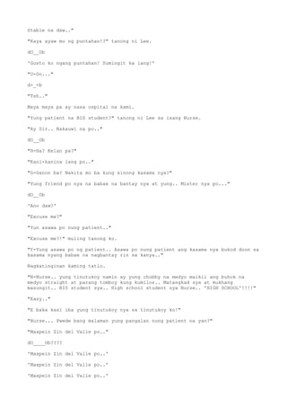 Stable na daw.."
"Kaya ayaw mo ng puntahan!?" tanong ni Lee.
dO__Ob
'Gusto ko ngang puntahan! Sumingit ka lang!'
"O-Oo..."
d>_<b
"Tsh.."
Maya maya pa ay nasa ospital na kami.
"Yung patient na BIS student?" tanong ni Lee sa isang Nurse.
"Ay Sir.. Nakauwi na po.."
dO__Ob
"H-Ha? Kelan pa?"
"Kani-kanina lang po.."
"G-Ganon ba? Nakita mo ba kung sinong kasama nya?"
"Yung friend po nya na babae na bantay nya at yung.. Mister nya po..."
dO__Ob
'Ano daw?'
"Excuse me?"
"Yun asawa po nung patient.."
"Excuse me?!" muling tanong ko.
"Y-Yung asawa po ng patient.. Asawa po nung patient ang kasama nya bukod doon sa
kasama nyang babae na nagbantay rin sa kanya.."
Nagkatinginan kaming tatlo.
"N-Nurse.. yung tinutukoy namin ay yung chubby na medyo maikli ang buhok na
medyo straight at parang tomboy kung kumilos.. Matangkad sya at mukhang
masungit.. BIS student sya.. High school student sya Nurse.. 'HIGH SCHOOL'!!!!"
"Easy.."
"E baka kasi iba yung tinutukoy nya sa tinutukoy ko!"
"Nurse... Pwede bang malaman yung pangalan nung patient na yan?"
"Maxpein Zin del Valle po.."
dO____Ob????
'Maxpein Zin del Valle po..'
'Maxpein Zin del Valle po..'
'Maxpein Zin del Valle po..'
 