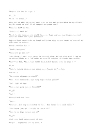 'Maxpein Zin del Valle po..'
d>___<b
'Hindi 'to totoo..'
Nakalabas na kami ng ospital pero hindi pa rin ako makapaniwala sa mga narinig
ko. May asawa na sya?! At si Maxwell ang asawa nya!?
"Hoy! Ano ba!" si Tob.
"S-Sorry.." sabi ko.
"Hindi ka rin makapaniwala ano!? Kami rin! Kaya wag kang mag-imagine mag-isa!
Ishare mo naman samin yan! Hahahah!"
Naglakad kami papunta don sa bread and coffee shop na nasa tapat ng hospital at
side naman ng school.
"Good afternoon Sir.."
"Good afternoon.."
"Yung dati pa rin po?"
"Yes please.." sabi ko at umupo na sa harap nila. Wala pa ring kibo si Lee na
parang nag-iisip at si Tob naman ay ngingiti ngiting tinitignan kami pareho.
"Ano?!" si Tob. "Gulat kayo noh?! Hahahahaha! Sinabi ko na sa inyo e.."
dO_Ob
"Wala ka namang sinabing may asawa na si Taguro ah!" si Lee.
"Oo nga.."
"Oh e anong sinasabi mo dyan?!"
"Tsk.. Kasi natatandaan nyo nung Acquaintance party?"
"Oh?!" kami ni Lee.
"Nakita nyo yung suot ni Maxwell?"
dO__Ob
"Oh?!"
"Anong tatak non Lee?"
"Gucci?"
"Exactly.. Yun ang pinakamahal na suit.. Mas mahal pa sa suit natin!"
"Tob please just get straight to the point!"
"Sabi ko sa inyo mayaman yun e!"
dO__Ob
Hindi agad kami nakapagreact ni Lee.
"Kagabi.. nagkausap kami ni Lolo.."
 