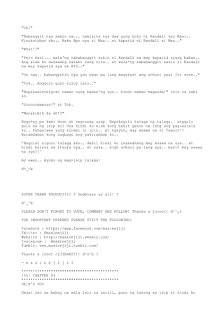 "Oh?"
"Nabanggit nya sakin na... nakikita nya daw yung Lolo ni Randall kay Maxi..
Kinukutuban ako.. Baka Apo nya si Max.. at kapatid ni Randall si Max.."
"What!?"
"Pero kasi... wala'ng nababanggit sakin si Randall na may kapatid syang babae..
Ang alam ko dalawang lalaki lang sila.. at wala'ng nababanggit sakin si Randall
na may kapatid sya sa BIS.."
"Oo nga.. babanggitin nya yun bago pa lang magstart ang school year for sure.."
"Tsk.. Anggulo gulo tuloy lalo.."
"Napakamisteryoso naman nung babae'ng yun.. hindi naman maganda!" inis na sabi
ko.
"Sooooowwwsss!" si Tob.
"Manahimik ka ah!?"
Nagstay pa kami doon at nag-usap usap. Napakagulo talaga na talaga.. anggulo
gulo na ng isip ko! Una hindi ko alam kung bakit ganon na lang ang pag-aalala
ko.. Pangalawa yung sinabi ni Lolo.. At ngayon, may asawa na si Taguro!?
Naramdaman kong nagbago ang pakiramdam ko..
'Nagulat siguro talaga ako.. dahil hindi ko inaasahang may asawa na sya.. at
hindi halata sa itsura nya.. at saka.. high school pa lang sya.. bakit may asawa
na sya?!'
Ay ewan.. Ayoko ng mag-isip talaga!
d>_<b
SUPER THANK YOUUUU!!!! ? Godbless us all! ?
d^_^b
PLEASE DON'T FORGET TO VOTE, COMMENT AND FOLLOW! Thanks a loooot! d^^,v
FOR IMPORTANT UPDATES PLEASE VISIT THE FOLLOWING:
Facebook : https://www.facebook.com/maxinejiji
Twitter : @maxinejiji
Website : http://maxinejiji.weebly.com/
Instagram : @maxinejiji
Tumblr: www.maxinejiji.tumblr.com/
Thanks a looot JIJIERAS!!! d^o^b ?
- m a x i n e j i j i ?
*******************************************
[55] CHAPTER 54
*******************************************
DEIB'S POV
Umuwi ako sa bahay na wala lalo sa sarili, puno ng tanong sa isip at hindi ko
 