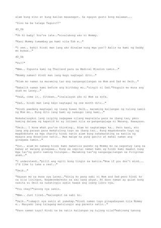 alam kung sino at kung kailan masasagot. Sa ngayon gusto kong malaman...
'Sino ka ba talaga Taguro?!'
dO_Ob
"Oh hi baby! You're late.."sinalubong ako ni Mommy.
"Kasi Mommy tumambay pa kami nila Tob e.."
"I see.. bakit hindi man lang ako dinalaw nung mga yun!? Aalis na kami ng Daddy
mo bukas.."
dO_Ob
"Po?!"
"Mmm.. Pupunta kami ng Thailand para sa Medical Mission namin.."
"Mommy naman? Hindi man lang kayo nagtagal dito.."
"Alam mo naman na maraming tao ang nangangailangan sa Mom and Dad mo Deib.."
"Babalik naman kami before ang birthday mo.."singit ni Dad."Paupuin mo muna ang
anak mo Lacey.."
"Yeah, come in.. Sitdown.."inalalayan ako ni Mom sa sofa.
"Dad.. hindi man lang kayo nagtagal ng one month dito.."
"Hindi pwedeng magtagal ng isang buwan Deib.. maraming kailangan ng tulong namin
ng Mom mo.. Kung dito lang kami ay nakaupo lang kami.."
Nakakalungkot lang isiping nagagawa nilang mag-alala para sa ibang tao, pero
kaming dalawa ng kapatid ko ay iniiwan nila sa pangangalaga ni Manang. Haaaysss.
"Deib.. I know what you're thinking.. Alam ko nagtatampo ka.. Pero kasi, eto
lang ang paraan para makatulong tayo sa ibang tao.. Kung magdodonate tayo ng
magdodonate sa mga charity hindi natin alam kung nakakarating sa kanila ng
maayos ang donations natin.. Mas maige na yung ganito at mahal naman ang
ginagawa namin.."
"Son.. alam mo namang hindi kami makatiis pareho ng Mommy mo na nagsstay lang sa
bahay at walang ginagawa.. Kung sa ospital naman kami ay hindi kami maabot nung
mga tao'ng gusto naming tulungan.. Maraming tao'ng nangangailangan sa Pilipinas
anak.."
"I understand.."pilit ang ngiti kong tingin sa kanila."Now if you don't mind...
I'd like to take a rest.."
"Deib.."
"Hayaan mo na muna sya Lacey.."dinig ko pang sabi ni Mom and Dad pero hindi ko
na sila liningon. Nagderederecho na ako nang akyat. At doon naman ay gulat kong
nakita si Dein na nakatingin sakin hawak ang isang libro nya.
"You okay?"tanong nya sakin.
"Mmm.. Just tired.."malungkot na sabi ko.
"Deib.."lumapit sya sakin at yumakap."Hindi naman tayo pinapabayaan nila Mommy
e.. Masyado lang talagang matulungin ang parents natin.."
"Pano naman tayo? Hindi na ba natin kailangan ng tulong nila?"mahinang tanong
 