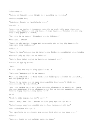 "Okay naman.."
"Wala pa si Maxwell.. pero tingin ko ay parating na rin yun.."
"Anong ginagawa mo?"
"Nagbabasa. Kumain ka, ipaghahanda kita.."
"Salamat.."
Pumunta sya sa kusina at dumerecho naman ako sa study table para tignan ang
binabasa nya. Binasa ko rin ang kaunti at maya maya pa ay lumabas sya dala ang
tray na may pagkain at inumin.
"Oh.. dito ka na kumain.. Pinagluto kita ng Chicken.."
"Thank you.. Ikaw?"
"Kumain na ako kanina.. gumawa ako ng dessert, yun na lang ang kakainin ko
pagkatapos mong magdinner.."
"Thanks.."
"Kumain ka na.."inilatag nya sa harap ko ang foods. At inumpisahan ko ng kumain.
Maya maya lang ay nagsalita na naman sya.
"Wala ka bang balak ipaalam sa kanila ang nangyari sayo?"
Tinignan ko sya ng derecho.
"Wala.."
"I see.. Pero mas maganda kung ipapaalam mo.."
"Para saan?"pagpapatuloy ko sa pagkain.
"Para lang informed sila? Kasi hindi naman kailangang sarilinin mo ang lahat..
Max, may pamilya ka pa.."
"Sinabi ko na naman sayo'ng ayaw kong magpakita doon hangga't hindi ako
nakakagraduate ng high school.."
"Ang tigas talaga ng ulo mo.. Kung anu-anong ginagawa mo sa sarili mo.. Pwede
rin akong mapahamak dyan sa ginagawa mo e.. Ano na lang ang sasabihin sakin ng
Mommy mo kapag nalaman nilang lahat 'to?!"
d-.-b
"Hindi ka nila pagagalitan don't worry.."
"Haaay.. Max.. Max.. Max.. Kailan ba aayos yang mga turnilyo mo.."
"Naih please.. ayaw kong sumakit ang ulo ko.. nananahimik ako e.."
"Kasi nag-aalala ako sayo.."
"Mas importante sa akin ngayon ang malaman kung sino ang may gawa nito.."
"Tapos?"
"Wala na.. Gusto ko lang malaman kung sino sya.."
 