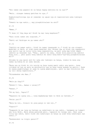 "Ano naman ang gagawin mo sa kanya kapag nakilala mo na sya!?"
"Wala.. alangan namang gantihan ko sya.."
Nagbuntong-hininga sya at sumandal sa upuan nya at nagcross-arm saka tumingin
sakin.
"Umamin ka nga sakin... may pinaghihinalaan ka ano?"
d-.-b
"Mmmm.."
"I knew it! Ang daya mo! Hindi ka man lang magshare!"
"Kasi hindi naman ako sigurado.."
"Kahit na! Kaibigan mo pa naman ako!"
d-.-b
"Sabihin mo naman sakin.. hindi ko naman ipagsasabi e.." hindi ko sya sinagot.
Madaldal si Naih, at alam nyang madaldal sya. Minsan nga ay hindi nya napapansin
ang sarili nya na tuloy tuloy nang nagsasalita, na pati yung mga hindi dapat
sabihin ay nasasabi nya. "Okay.. ganito na lang.. Hindi kita pipiliting sabihin
kung sino... pero gusto kong sabihin mo sakin kung bakit'sya'ang pinaghihinalaan
mo!?"
Ibinaba ko ang spoon and for saka ako tumingin sa kanya, inubos ko muna ang
laman ng bibig ko at saka uminom.
"Nung una ay hindi ko rin naisip na kaya nyang gawin sakin ang ganon.. kung
titignan mo sya ay wala sa personality nya na kaya nyang gumawa ng ganito.. Ayaw
ko syang pagbintangan at ayaw ko syang paghinalaan.. pero sa mga ikinikilos nya
ay lalo akong naghihinala.."
"Kinakabahan ako Max.."
d>_<b
"Wala pa okay!?"
"Ehhhh!!! Tsk.. Babae o lalaki!?"
"Babae.."
"Oh my God.. Tapos?!"
"Napansin ko syang una... nung magkaharap kami ni Deib sa Canteen.."
"Kelan yun!?"
"Wala ka non.. Sinauli ko yung panyo ni Lee non.."
"Tapos?!"
"Pagpasok ko pa lang ng Canteen ay nakatingin na sya sakin.. hanggang sa lumapit
ako kila Deib.. Wala akong pakialam pero.. napansin ko talaga sya.. Kasi yung
titig nya sakin, kahit hindi ako nakatingin sa kanya ay alam kong nakatingin sya
sakin.."
"Nakakatakot na tingin ganon!?"
d-.-b
 