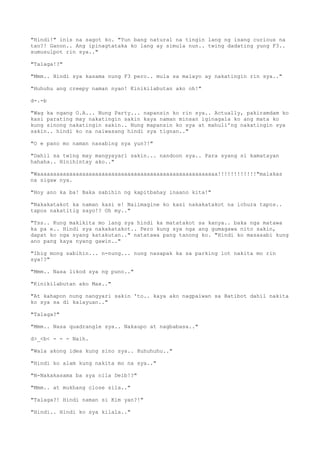 "Hindi!" inis na sagot ko. "Yun bang natural na tingin lang ng isang curious na
tao?! Ganon.. Ang ipinagtataka ko lang ay simula nun.. twing dadating yung F3..
sumusulpot rin sya.."
"Talaga!?"
"Mmm.. Hindi sya kasama nung F3 pero.. mula sa malayo ay nakatingin rin sya.."
"Huhuhu ang creepy naman nyan! Kinikilabutan ako oh!"
d-.-b
"Wag ka ngang O.A... Nung Party... napansin ko rin sya.. Actually, pakiramdam ko
kasi parating may nakatingin sakin kaya naman minsan iginagala ko ang mata ko
kung sinong nakatingin sakin.. Nung mapansin ko sya at mahuli'ng nakatingin sya
sakin.. hindi ko na naiwasang hindi sya tignan.."
"O e pano mo naman nasabing sya yun?!"
"Dahil sa twing may mangyayari sakin... nandoon sya.. Para syang si kamatayan
hahaha.. Hinihintay ako.."
"Waaaaaaaaaaaaaaaaaaaaaaaaaaaaaaaaaaaaaaaaaaaaaaaaaaaaaaaa!!!!!!!!!!!!"malakas
na sigaw nya.
"Hoy ano ka ba! Baka sabihin ng kapitbahay inaano kita!"
"Nakakatakot ka naman kasi e! Naiimagine ko kasi nakakatakot na ichura tapos..
tapos nakatitig sayo!? Oh my.."
"Tss.. Kung makikita mo lang sya hindi ka matatakot sa kanya.. baka nga matawa
ka pa e.. Hindi sya nakakatakot.. Pero kung sya nga ang gumagawa nito sakin,
dapat ko nga syang katakutan.." natatawa pang tanong ko. "Hindi ko masasabi kung
ano pang kaya nyang gawin.."
"Ibig mong sabihin... n-nung... nung nasapak ka sa parking lot nakita mo rin
sya!?"
"Mmm.. Nasa likod sya ng puno.."
"Kinikilabutan ako Max.."
"At kahapon nung nangyari sakin 'to.. kaya ako nagpaiwan sa Batibot dahil nakita
ko sya sa di kalayuan.."
"Talaga?"
"Mmm.. Nasa quadrangle sya.. Nakaupo at nagbabasa.."
d>_<b< - - - Naih.
"Wala akong idea kung sino sya.. Huhuhuhu.."
"Hindi ko alam kung nakita mo na sya.."
"N-Nakakasama ba sya nila Deib!?"
"Mmm.. at mukhang close sila.."
"Talaga?! Hindi naman si Kim yan?!"
"Hindi.. Hindi ko sya kilala.."
 