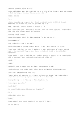 "Pano mo nasabing close sila?!"
"Nung isang beses kasi ay nilapitan nya sila Deib at sa nakikita kong pakikisama
ni Deib sa kanya.. masasabi kong.. close sila---"
~KNOCK! KNOCK!~
d-.-b
"Gising na pala ang pasyente ko.. Hindi mo sinabi sakin Naih!?"si Maxwell.
Dumerecho sya sa tabi ko."How are you feeling na?"
"Mmm.. Okay na.. Parang normal na normal na.."
"Mas nakakatakot yan.. Tapusin mo na yan.. Linisin natin sugat mo.."nakangiting
sabi nya."Oh.. nagdala akong ice cream.."
"Wooooow thank youuuu!"
"Wala akong pasok bukas e.. Kaya nagdala rin ako ng DVD's.."
"Wooooowwww---"
"Ang ingay mo.."sita ko kay Naih.
"Wala kang pakelam hahaha! Buksan ko na 'to ah!?"kuha nya sa ice cream.
"Sige lang.."nakangiting sabi ni Maxwell at saka sya tumayo at kumuha ng mga
bago sa kusina."Ano? Okay na okay ka na ba talaga? Hindi ka ba nahihilo..
nasusuka?"
"Hindi naman.. Okay na okay na nga.. parang normal na normal na.." nakangiting
sabi ko sakanya. "Ikaw nagbayad nung hospital bills ko?"
"Hindi---"
"Ikaw.."
"Hahahah! Alam mo naman pala e.. bakit nagtatanong ka pa!?"
"Tinatanong ko lang naman kasi.. hindi mo na kailangang magsinungaling.."
"Sorryyyy.."malambing na sabi nya.
Tinapos ko na ang pagkain ko. Inilabas ni Naih ang dessert na ginawa nya at
kumain kami non kasabay ng ice cream na dala ni Maxwell.
"Saan pala ang pad mo?"tanong ni Naih kay Maxwell.
"Gusto nyong puntahan?"
"Pwede ba?"
"Oo naman! Bakit naman hindi.. Ano Maxpein?!"
d-.-b
"Kelan ba?"tanong ko.
"Bukas!"
"Bukas agad!? Baka naman mapano si Max nyan!?"si Naih.
"Oo nga pala.."
 