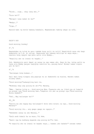 "Hindi.. sige.. okay lang ako.."
"Sure ka!?"
"Malapit lang naman di ba?"
"Medyo.."
"Sige.."
Nanood kami ng movie habang kumakain. Magkakatabi kaming umupo sa sofa.
DEIB'S POV
Good morning Sunday!
d^_^b
Napakahaba ng tulog ko pero ramdam kong sulit na sulit! Nagstretch muna ako bago
dumerecho sa C.R. at naligo. Nagsounds ako habang naliligo at maya maya..
naalala kong ngayon nga pala aalis sila Mommy..
'Naguilty ako sa inasal ko kagabi..'
Tsk. Nakakainis pero dapat ay sanay na nga naman ako. Ewan ko ba, twing aalis na
lang sila Mommy ganyan nagiging reaction ko, parang bata! Normal naman siguro
yon di ba!?
d^_^b
'Kailangan kong bumawi..'
Dali dali kong tinapos ang pagligo ko at dumerecho sa kusina. Nandon naman
silang lahat.
"Good morning!"nakangiting bati ko.
"Mukhang okay ang gising mo ah!?"si Manang.
"Mmm.. Daming tulog e.. Good morning Mom.."pumunta ako sa likod nya at humalik
sa pisngi nya."Good morning Dad.."nagkiss rin ako sa pisngi nya."Good morning
Noona beybeh!"
"Psh.. May kailangan ka?!"
dO__Ob
"Ganito ba ako kapag may kailangan!? Arte neto binati na nga.. Good morning
Manang!"
"Good morning iho.. ang gwapo gwapo mo ngayon.."
"Hehehehe sanay na ako Manang.."
"Deib anak kumain ka na muna.."si Mom.
"Bakit nga ba mukhang maganda ang gising mo?"si Dad.
"E naguilty ako sa inasal ko kagabi kaya... bumawi ako hahaha!" natawa naman
 