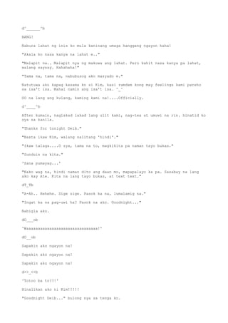 d^______^b
BANG!
Nabura lahat ng inis ko mula kaninang umaga hanggang ngayon haha!
"Akala ko nasa kanya na lahat e.."
"Malapit na.. Malapit nya ng makuwa ang lahat. Pero kahit nasa kanya pa lahat,
walang saysay. Hahahaha!"
"Tama na, tama na, nabubusog ako masyado e."
Natutuwa ako kapag kasama ko si Kim, kasi ramdam kong may feelings kami pareho
sa isa't isa. Mahal namin ang isa't isa. ^_^
OO na lang ang kulang, kaming kami na!....Officially.
d^____^b
After kumain, naglakad lakad lang ulit kami, nag-tea at umuwi na rin. hinatid ko
sya sa kanila.
"Thanks for tonight Deib."
"Basta ikaw Kim, walang salitang 'hindi'."
"Ikaw talaga....O sya, tama na to, magkikita pa naman tayo bukas."
"Sunduin na kita."
'Sana pumayag...'
"Nako wag na, hindi naman dito ang daan mo, mapapalayo ka pa. Sasabay na lang
ako kay Ate. Kita na lang tayo bukas, at text text."
dT_Tb
"A-Ah.. Hehehe. Sige sige. Pasok ka na, lumalamig na."
"Ingat ka sa pag-uwi ha? Pasok na ako. Goodnight..."
Nabigla ako.
dO___ob
'Waaaaaaaaaaaaaaaaaaaaaaaaaaaaaaa!'
dO__ob
Sapakin ako ngayon na!
Sapakin ako ngayon na!
Sapakin ako ngayon na!
d>>_<<b
'Totoo ba to??!'
Hinalikan ako ni Kim!!!!!
"Goodnight Deib..." bulong nya sa tenga ko.
 