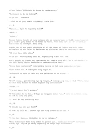 silang lahat."Lilinisin ko kotse ko pagkatapos.."
"Kailangan mo ba ng tulong?"
"Sige Dad.. Hehehe!"
"Isama mo na yung sakin dongsaeng, thank you!"
d-_-b
"Dyaaan... Dyan ka magaling Dein!"
"What!?"
"Noona.."
Masaya kaming kumain at nung matapos ako ay pumunta kami ni Daddy sa parking lot
para ilabas yung kotse ko at kotse ni Noona. Doon kasi kami sa labas ng bahay
maglilinis ng sasakyan. Trip lang.
Kumuha ako ng mga gamit panglinis at si Dad naman ay inayos ang hose. Nung
makumpleto na ang lahat ng kailangan ay sinimulan namin sa sasakyan ni Noona.
"Oh dyan ka.. dito ako.."
"Sige Dad.."nakangiting sabi ko. Magkabilang sides kasi kami.
Kahit papano ay gumaan ang pakiramdam ko, nawala yung guilt ko at natuwa na rin
ako kasi kahit ganito kasimple... nakapagbonding kami..
"Pwede bang magtanong?" nakangiting tanong ni Dad nung magkatabi na kami.
"O-Oo naman Dad.." nakangiti ring sagot ko.
"Nabanggit sa amin ni Dein ang mga kalokohan mo sa school.."
dO__Ob
"Don't worry.. pinaliwanag nya ng maayos.." nakangiting sabi ni Dad. "Gusto kong
malaman kung kailan mo balak tigilan ang pambubully?"
"D-Dad..."
"I'm not mad.. Don't worry.."
"T-Tinigilan ko na Dad.. B-Bago pa mangyari sakin 'to.." turo ko sa bukol ko na
maliit na lang ang gasa.
"Si Maxi ba ang binubully mo?"
dO__Ob
"S-Sinabi nya rin yun Dad?!"
"Sinabi ng Lolo mo.. inamin nyo daw nung presentation nyo.."
d>_<b
"Y-Yes Dad--Pero... tinigilan ko na po talaga.."
"Kung tatanongin kita kung bakit mo ginawa yun.. sasabihin mo ba?" seryosong
tanong nya. Saglit pa akong napatitig sa kanya bago makarecover.
d>_<b
 