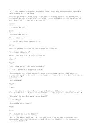 'Bakit nya naman tinatanong? Ang weird lang.. Para may mapag-usapan? Imposible..
Pwede namang si Kim na lang..'
"Ewan ko po kung childish lang talaga ako tulad nung sinasabi ni Noona pero...
nag-umpisa po kasi talaga ang lahat nung... nung tinignan nya ako ng masama sa
h-hallway.. F-First day of class Dad.."
"And?"
"P-Pinatid ko sya.."
d>_<b
"And what did she do?"
"She punched me.."
"Talaga?!" natatawang tanong ni Dad.
dO__Ob
"B-Bakit parang natutuwa pa kayo?" inis na tanong ko.
"Wala naman hahahaha.."
"Yeah.. she did that.." inis na sabi ko.
"Cool.."
dO__Ob
"Dad.. anak mo ko.. ako yung nasapak.."
"I know.. Then? What happened next?"
"G-Ginantihan ko sya Dad syempre.. Nung minsang nasa Canteen kami at... h-
hinampas ko yung ilalim nung tray na hawak nya kaya.. t-tumalon yun foods nya sa
mukha nya----"
"Hahahahahaha!"
dO__Ob
"Then!?"
"Akala ko wala nang kasunod pero.. yung foods nya inipon nya don sa container
then ibinato sakin.. b-buti nalang nakatalikod ako kaya sa l-likod ko tumama.."
"Hahahaha! So gantihan pala talaga kayo?!"
"Y-Yes Dad.."
"Hahahahaha very funny.."
dO_Ob
d>_<b
"Pero ngayon ay okay na kayo?!"
"H-Hindi ko masabi pero sa tingin ko Dad ay wala na po kaming dahilan para
maggantihan pa.. kasi kinausap na kami ni Lolo at yung... y-yung nangyari sa
kanya nung Friday.."
 