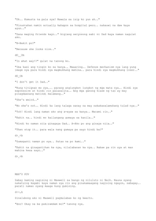 "Oh.. Kumusta na pala sya? Nawala sa isip ko yun ah.."
"Pinuntahan namin actually kahapon sa hospital pero.. nakauwi na daw kaya
ayun.."
"Sana maging friends kayo.." biglang seryosong sabi ni Dad kaya naman nagulat
ako.
"B-Bakit po?"
"Because she looks nice.."
dO__Ob
"In what way!?" gulat na tanong ko.
"Iba kasi ang tingin ko sa kanya.. Maaaring.. Defense mechanism nya lang yung
image nya para hindi sya magmukhang mahina.. para hindi sya magmukhang loser.."
dO_Ob
"I don't get it Dad.."
"Kung titignan mo sya... parang anglungkot lungkot ng mga mata nya.. Hindi sya
expressive at hindi rin palasalita.. Ang mga ganong klase ng tao ay may
pinagdaanang matindi malamang.."
"She's weird.."
"No she's not.. Hindi ka lang talaga sanay na may nakakasalamuhang tulad nya.."
"Tch! Hindi lang naman ako ang a-ayaw sa kanya.. Marami rin.."
"Kahit na.. hindi mo kailangang gumaya sa kanila.."
"Hindi ko naman sila ginagaya Dad.. A-Ako po ang ginaya nila.."
"Then stop it.. para wala nang gumaya pa sayo hindi ba?"
d>_<b
"Gumaganti naman po sya.. Patas na po kami.."
"Kahit na ginagantihan ka nya, nilalabanan ka nya.. Babae pa rin sya at mas
mahina kesa sayo.."
d>_<b
MAX'S POV
Sabay kaming nagising ni Maxwell sa bango ng niluluto ni Naih. Nauna syang
nakatulog kagabi kaya naman sya rin ang pinakamaagang nagising ngayon, sabagay..
parati naman syang maaga kung gumising.
d--,b
Sinalubong ako ni Maxwell pagkalabas ko ng kwarto.
"Ano? Okay na ba pakiramdam mo?" tanong nya.
 