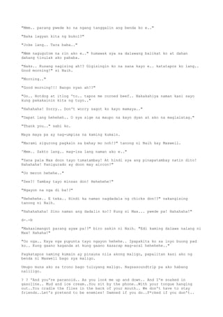 "Mmm.. parang pwede ko na ngang tanggalin ang benda ko e.."
"Baka lagyan kita ng bukol?"
"Joke lang.. Tara baba.."
"Mmm nagugutom na rin ako e.." humawak sya sa dalawang balikat ko at dahan
dahang tinulak ako pababa.
"Naks.. Kusang nagising ah!? Gigisingin ko na sana kayo e.. katatapos ko lang..
Good morning!" si Naih.
"Morning.."
"Good morning!!! Bango nyan ah!?"
"Oo.. Hotdog at itlog 'to.. tapos me corned beef.. Nakakahiya naman kasi sayo
kung pakakainin kita ng tuyo.."
"Hahahaha! Sorry.. Don't worry sagot ko kayo mamaya.."
"Dapat lang heheheh.. O sya sige na maupo na kayo dyan at ako na maglalatag."
"Thank you.." sabi ko.
Maya maya pa ay nag-umpisa na kaming kumain.
"Marami sigurong pagkain sa bahay mo noh!?" tanong ni Naih kay Maxwell.
'Mmm.. Sakto lang.. mag-isa lang naman ako e.."
"Sana pala Max doon tayo tumatambay! At hindi sya ang pinapatambay natin dito!
Hahahaha! Panigurado ay doon may aircon!"
"Oo meron hehehe.."
"See?! Tambay tayo minsan don! Hehehehe!"
"Ngayon na nga di ba!?"
"Hehehehe.. E teka.. Hindi ka naman nagdadala ng chicks don!?" nakangising
tanong ni Naih.
"Hahahahaha! Sino naman ang dadalin ko!? Kung si Max... pwede pa! Hahahaha!"
d-.-b
"Makasimangot parang ayaw pa!?" biro sakin ni Naih. "Edi kaming dalawa nalang ni
Max! Hahaha!"
"Oo nga.. Kaya nga pupunta tayo ngayon hehehe.. Ipapakita ko sa inyo buong pad
ko.. Kung gaano kaganda at kung gaano kasarap mag-aral hehehehe.."
Pagkatapos naming kumain ay pinauna nila akong maligo, papalitan kasi ako ng
benda ni Maxwell bago sya maligo.
Umupo muna ako sa trono bago tuluyang maligo. Nagsasoundtrip pa ako habang
naliligo.
? ? 'And you're paranoid.. As you look me up and down.. And I'm soaked in
gasoline.. Mud and ice cream..You sit by the phone..With your tongue hanging
out..You cradle the flies in the back of your mouth.. We don't have to stay
friends..Let's pretend to be enemies! Damned if you do..F*cked if you don't..
 