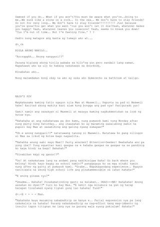 Damned if you do.. What if you won't?You must be aware what you're..Doing to
me..We sunk like a stone on a rock.. In the sea.. We don't have to stay friends!
So not for very long.. We don't have to stay friends!!!!!!!!!! Just because
you're gone!You get what you want 'cuz you won't let it die!Yeah, whatever makes
you happy! Yeah, whatever leaves you insecure! Yeah, seems to break you down!
'Cuz I'm out of time.. But I'm feeling fine.' ? ?
Sakto nung matapos ang kanta ay tumayo ako at...
d>_<b
BIGLA AKONG NAHILO..
'Arrrggghh.. Anong nangyari!?'
Parang biglang akong hinila pababa sa hilo'ng yun pero sandali lang naman.
Napahawak ako sa ulo ko habang nakahawak sa doorknob.
Kinabahan ako..
Nung maramdaman kong okay na ako ay saka ako dumerecho sa bathroom at naligo.
NAIH'S POV
Magkakasama kaming tatlo ngayon nila Max at Maxwell.. Papunta sa pad ni Maxwell
hehe! Excited akong makita kasi alam kong bongga ang pad nya! Panigurado yun!
Gamit namin ang sasakyan ni Maxwell at masaya kaming nagkukwentuhan sa loob ng
kotse nya.
"Hahahaha at ang nakakatawa pa don kamo, nung pumasok kami nung Monday after
nung party nung Saturday.. ang inaasahan ko ay maraming sasalubong samin na
pupuri kay Max at sasabihing ang galing nyang sumayaw!"
"Oh e anong nangyari!?" natatawang tanong ni Maxwell. Natatawa ko pang nilingon
si Max sa likod ng kotse bago nagsalita.
"Hahahha anong sabi sayo Max!? Party wrecker? Attention-Seeker! Bwahahaha ano pa
yung iba?! Yung squatter kasi gasgas na e hahaha gasgas na gasgas na sa pandinig
ko kaya hindi na bago! Hahahah!"
"Sinabihan kayo ng ganon!?"
"Oo! At nakakatawa lang na andami pang nakikisigaw haha! Go back where you
belong! Hindi kayo bagay sa school namin!" panggagaya ko sa mga sinabi samin
nung after ng party at pumasok kami. "Grabe.. Napakagandang experience.. Ngayon
naniniwala na akong high school life ang pinakamemorable sa lahat hahaha!"
"E anong ginawa nyo?"
"Deadma.. Hahaha! Pinakamatinding ganti sa kalaban.. DEAD---MA! Hahahaha! Anong
aasahan mo dyan!?" turo ko kay Max. "E kahit nga minumura na yan ng harap
harapan tinatamad syang tignan yung tao hahaha! Tuod!"
d-.-b < - - - Max.
"Hahahaha kaya maraming nababadtrip sa kanya e.. Facial expression nya pa lang
nakakainis na hahaha! Parang nakakabadtrip na nag-effort kang mag-imbento ng
insulto tapos titignan ka lang nya na parang wala syang pakialam! Hahaha!"
 