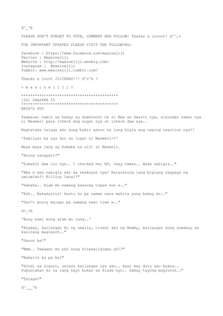 d^_^b
PLEASE DON'T FORGET TO VOTE, COMMENT AND FOLLOW! Thanks a loooot! d^^,v
FOR IMPORTANT UPDATES PLEASE VISIT THE FOLLOWING:
Facebook : https://www.facebook.com/maxinejiji
Twitter : @maxinejiji
Website : http://maxinejiji.weebly.com/
Instagram : @maxinejiji
Tumblr: www.maxinejiji.tumblr.com/
Thanks a looot JIJIERAS!!! d^o^b ?
- m a x i n e j i j i ?
*******************************************
[56] CHAPTER 55
*******************************************
NAIH'S POV
Pagkauwi namin sa bahay ay dumerecho na si Max sa kwarto nya, sinundan naman sya
ni Maxwell para icheck ang sugat nya at icheck daw sya..
Nagtataka talaga ako kung bakit ganon na lang bigla ang naging reaction nya?!
'Pamilyar ba sya don sa lugar ni Maxwell!?'
Maya maya lang ay bumaba na ulit si Maxwell.
"Anong nangyari?"
"Sumakit daw ulo nya.. I checked her BP, okay naman.. Baka nabigla.."
"Aba e mas nabigla ako sa reaksyon nya! Kararating lang biglang nagyaya ng
uwiuwian?! Killjoy lang!?"
"Hahaha.. Alam mo namang kakaiba topak nun e.."
"Psh.. Nakakainis! Gusto ko pa naman sana makita yung bahay mo.."
"Don't worry marami pa namang next time e.."
d>_<b
'Busy kami kung alam mo lang..'
"Anyway, kailangan ko ng umalis, tinext ako ng Mommy, kailangan kong sumabay sa
kanilang maglunch.."
"Ganon ba?"
"Mmm.. Tawagan mo ako kung kinakailangan ah!?"
"Babalik ka pa ba?"
"Hindi na siguro, unless kailangan nyo ako.. Kasi may duty ako bukas..
Pupuntahan ko na lang kayo bukas sa klase nyo.. Sabay tayong maglunch.."
"Talaga?"
d^___^b
 