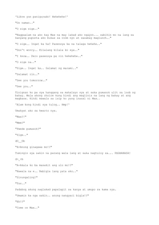 'Libre yun panigurado! Hehehehe!'
"Oo naman.."
"O sige sige.."
"Nagpaalam na ako kay Max na may lakad ako ngayon... sabihin mo na lang sa
kanyang pupunta ako bukas sa room nyo at sasabay maglunch.."
"O sige.. Ingat ka ha? Pasensya ka na talaga hehehe.."
"Don't worry.. Kilalang kilala ko sya.."
"I know.. Pero pasensya pa rin hehehehe.."
"O sige na.."
"Sige.. Ingat ka.. Salamat ng marami.."
"Salamat rin.."
"See you tomorrow.."
"See you.."
Tinignan ko pa sya hanggang sa makalayo sya at saka pumasok ulit sa loob ng
bahay. Wala akong choice kung hindi ang maglinis na lang ng bahay at ang
magbasa. Hindi mawala sa isip ko yung inasal ni Max..
'Alam kong hindi sya tulog.. Hmp!'
Umakyat ako sa kwarto nya.
"Max?!"
"Mmm?"
"Pwede pumasok?"
"Sige.."
dO__Ob
"A-Anong ginagawa mo!?"
Tumingin sya sakin na parang wala lang at saka nagtuloy sa... PAGBABASA!
d>_<b
"A-Akala ko ba masakit ang ulo mo!?"
"Nawala na e.. Nabigla lang yata ako.."
"Sinungaling!"
"Tss.."
Padabog akong naglakad papalapit sa kanya at umupo sa kama nya.
"Umamin ka nga sakin.. anong nangyari bigla!?"
"Eh!?"
"Come on Max.."
 