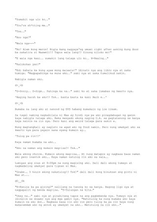 "Sumakit nga ulo ko.."
"You're sh*tting me.."
"Tss.."
"Ano nga!"
"Wala nga---"
"No! Alam kong meron! Bigla kang nagyaya'ng umuwi right after asking kung doon
ba nakatira si Maxwell!? Tapos wala lang!? Sinong niloko mo!"
"E wala nga kasi.. sumakit lang talaga ulo ko.. N-Naalog.."
"Kalokohan yan!"
"Edi bahala ka kung ayaw mong maiwala!" ibinato nya ang libro nya at saka
humiga. "Magpapahinga na muna ako.." sabi nya at saka tumalikod sakin.
Nabigla naman ako.
d>_<b
"S-Sorry.. S-Sige.. Pahinga ka na.." sabi ko at saka lumabas ng kwarto nya.
'Naging harsh ba ako!? Tsk.. basta basta ka kasi Naih e..'
d>_<b
Bumaba na lang ako at nanood ng DVD habang kumakain ng ice cream.
Sa tagal naming nagkakilala ni Max ay hindi nya pa ako pinagdabugan ng ganon
kaya nabigla talaga ako. Baka masyado akong naging O.A. sa pagtatanong sa kanya
kaya nainis na rin sya. Pero kasi ang weird talaga para sakin e.
Nung magtanghali ay nagluto na agad ako ng food namin. Pero nung umakyat ako sa
kwarto nya para yayain sana syang kumain ay..
'Tulog pa rin!?'
Kaya naman bumaba na ako..
"Ako na naman ang kakain mag-isa?! Tsk.."
Wala akong choice. Kumain akong mag-isa.. At nung matapos ay nagbasa basa naman
ako pero inantok ako.. Kaya naman natulog rin ako sa sala..
Lumipas ang oras at 8:00pm na nung magising ako. Dali dali akong tumayo at
nagmadaling umakyat para tignan si Max.
"Grabe.. 5 hours akong nakatulog!? Tsk!" dali dali kong binuksan ang pinto ni
Max at...
dO__Ob
"K-Kanina ka pa gising?" naiilang na tanong ko sa kanya. Bagong ligo sya at
nagpapalit ng benda mag-isa. "T-Tulungan na kita."
"Okay na.." sabi nya at pinakitang tapos na ang pagbebenda nya. Tumayo sya at
ibinalik sa drawer nya ang mga gamit nya. "Natutulog ka nung bumaba ako kaya
kumain na ako don.. Nagbasa basa rin ako ron pero tulog ka pa rin kaya nung
makaramdam ako ng antok ay umakyat na ako.. Matutulog na rin ako.."
 