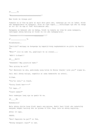 d>______<b
'Waaaaaaaaaaaaaaaaaaaaaaaaaaaaaaa!'
Mas hindi ko kinaya yon!
Pumasok na si Kim ng gate at main door pero ako, nakatayo pa rin sa labas. Hindi
ako makapaniwala sa nangyari. Kiss sa lips tapos.....binulungan nya ako sa tenga
at oo! Oo! Oo nga e! Tsk! Kinilabutan ako.
Hanggang sa makauwi ako sa bahay, hindi na nawala sa isip ko yung nangyari,
nahirapan akong matulog at hindi na rin ako nakapag-aral.
'Saaaaaarrrrrrrrraaaaaaaaaappppppppp!!!'
d^________________^b
Kinabukasan..
"Deiiiib!" maingay na bunganga ng kapatid kong nagkakakatok sa pinto ng kwarto
ko.
"What!" inis na sabi ko, pagtingin ko sa orasan....
'WTF!? 5:45am?!'
dO____Ob???
'Sheeeeet! May practice kami!'
"Ano gising ka na!?"
"Oo! Malelate na ako, pakiready yung kotse ko Noona thanks! Love you!" sigaw ko.
Dali dali akong naligo, nagbihis at saka dumerecho sa school.
6:10am.
"You're late." si Coach.
"Sorry Coach kas-----"
"10 laps..."
"Coach naman?"
Pero sumenyas lang sya na gawin ko na.
dT_____Tb
Nakakainis!
Wala akong choice kung hindi gawin ang parusa. Bakit kasi hindi ako nakatulog
masyado kagabi kaiisip don sa ginawa ni Kim. Kaya late na akong nagising.
After 10 laps.
PAGOD.
"Ano? Papalate ka pa?!" si Tob.
"Anong nangyari sayo?" si Lee.
 
