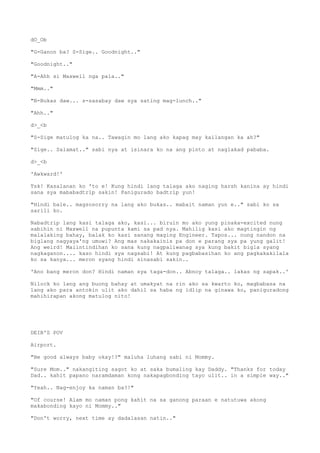 dO_Ob
"G-Ganon ba? S-Sige.. Goodnight.."
"Goodnight.."
"A-Ahh si Maxwell nga pala.."
"Mmm.."
"B-Bukas daw... s-sasabay daw sya sating mag-lunch.."
"Ahh.."
d>_<b
"S-Sige matulog ka na.. Tawagin mo lang ako kapag may kailangan ka ah?"
"Sige.. Salamat.." sabi nya at isinara ko na ang pinto at naglakad pababa.
d>_<b
'Awkward!'
Tsk! Kasalanan ko 'to e! Kung hindi lang talaga ako naging harsh kanina ay hindi
sana sya mababadtrip sakin! Panigurado badtrip yun!
"Hindi bale.. magsosorry na lang ako bukas.. mabait naman yun e.." sabi ko sa
sarili ko.
Nabadtrip lang kasi talaga ako, kasi... biruin mo ako yung pinaka-excited nung
sabihin ni Maxwell na pupunta kami sa pad nya. Mahilig kasi ako magtingin ng
malalaking bahay, balak ko kasi sanang maging Engineer. Tapos... nung nandon na
biglang nagyaya'ng umuwi? Ang mas nakakainis pa don e parang sya pa yung galit!
Ang weird! Maiintindihan ko sana kung nagpaliwanag sya kung bakit bigla syang
nagkaganon.... kaso hindi sya nagsabi! At kung pagbabasihan ko ang pagkakakilala
ko sa kanya... meron syang hindi sinasabi sakin..
'Ano bang meron don? Hindi naman sya taga-don.. Abnoy talaga.. lakas ng sapak..'
Nilock ko lang ang buong bahay at umakyat na rin ako sa kwarto ko, magbabasa na
lang ako para antokin ulit ako dahil sa haba ng idlip na ginawa ko, paniguradong
mahihirapan akong matulog nito!
DEIB'S POV
Airport.
"Be good always baby okay!?" maluha luhang sabi ni Mommy.
"Sure Mom.." nakangiting sagot ko at saka bumaling kay Daddy. "Thanks for today
Dad.. kahit papano naramdaman kong nakapagbonding tayo ulit.. in a simple way.."
"Yeah.. Nag-enjoy ka naman ba?!"
"Of course! Alam mo naman pong kahit na sa ganong paraan e natutuwa akong
makabonding kayo ni Mommy.."
"Don't worry, next time ay dadalasan natin.."
 