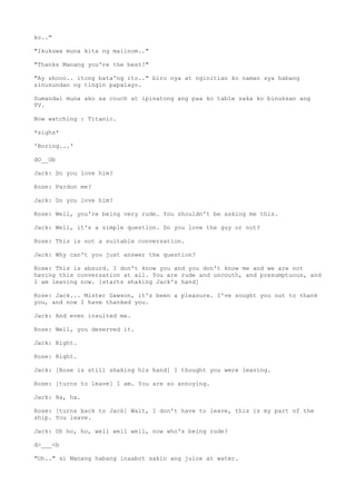 ko.."
"Ikukuwa muna kita ng maiinom.."
"Thanks Manang you're the best!"
"Ay shooo.. itong bata'ng ito.." biro nya at nginitian ko naman sya habang
sinusundan ng tingin papalayo.
Sumandal muna ako sa couch at ipinatong ang paa ko table saka ko binuksan ang
TV.
Now watching : Titanic.
*sighs*
'Boring...'
dO__Ob
Jack: Do you love him?
Rose: Pardon me?
Jack: Do you love him?
Rose: Well, you're being very rude. You shouldn't be asking me this.
Jack: Well, it's a simple question. Do you love the guy or not?
Rose: This is not a suitable conversation.
Jack: Why can't you just answer the question?
Rose: This is absurd. I don't know you and you don't know me and we are not
having this conversation at all. You are rude and uncouth, and presumptuous, and
I am leaving now. [starts shaking Jack's hand]
Rose: Jack... Mister Dawson, it's been a pleasure. I've sought you out to thank
you, and now I have thanked you.
Jack: And even insulted me.
Rose: Well, you deserved it.
Jack: Right.
Rose: Right.
Jack: [Rose is still shaking his hand] I thought you were leaving.
Rose: [turns to leave] I am. You are so annoying.
Jack: Ha, ha.
Rose: [turns back to Jack] Wait, I don't have to leave, this is my part of the
ship. You leave.
Jack: Oh ho, ho, well well well, now who's being rude?
d>___<b
"Oh.." si Manang habang inaabot sakin ang juice at water.
 