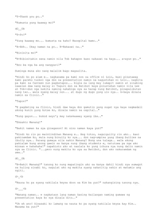 "T-Thank you po.."
"Kumusta yung kaaway mo?"
dO__Ob
"P-Po?"
"Yung kaaway mo... kumusta na kako? Naospital kamo.."
"A-Ahh.. Okay naman na po.. N-Nakauwi na.."
"Binisita mo?"
"B-Bibisitahin sana namin nila Tob kahapon kaso nakauwi na kaya... a-ayun po.."
"Ano ba nga ba ang nangyari?"
Huminga muna ako nang malalim bago magsalita.
"Hindi ko po alam e.. nagkasama pa kami non sa office ni Lolo, kasi pinatawag
kami pareho tunkol nga don sa presentation namin na nagustohan ni Lolo.. nagkita
pa kami sa Canteen nun pagkatapos... bigla na lang may lumapit samin at sinabing
nawalan daw nang malay si Taguro don sa Batibot kaya pinuntahan namin nila Lee
at Tob--dun nga nakita naming nakahiga sya sa harap nung Batibot, pinapalibutan
nang tao.. wala syang malay non... at dugo ng dugo yung ulo nya.. k-kaya dinala
namin sa Clinic.."
"Tapos?"
"E pagdating sa Clinic, hindi daw kaya don gamutin yung sugat nya kaya nagmadali
akong kunin yung kotse ko, dinala namin sa ospital.."
"Kung gayon... bukod sayo'y may nakakaaway syang iba.."
"Eksakto Manang!"
"Bakit naman ka sya ginaganon? At sino naman kaya yon?"
"Hindi ko rin po maintindihan Manang e.. Ang totoo, naguiguilty rin ako.. kasi
pakiramdam ko, mula nung binully ko sya... don nag-umpisa yung ibang bullies na
ibully sya.. Parang gumaya sila sakin Manang? Nung una talaga.. wala akong
pakialam kung anong gawin sa kanya nung ibang students e, natutuwa pa nga ako
minsan e hahahaha!" napahinto ako at naalala ko yung ichura nya nung dalin namin
sya sa Clinic. "...pero nung makita ko sya sa Batibot, don ako nakaramdam ng
awa.."
dO__Ob
"B-Bakit Manang?" tanong ko nung mapatingin ako sa kanya dahil hindi sya sumagot
sa huling sinabi ko, nagulat ako ng makita syang nakatitig sakin at matamis ang
ngiti.
d>_<b
"Nauna ko pa syang nakilala keysa doon sa Kim ba yun?" nakangising tanong nya.
d>___<b
"Manang naman.. e nagkataon lang naman kasing kailangan naming gumawa ng
presentation kaya ko sya dinala dito.."
"Oh eh ano? Sinasabi ko lamang na nauna ko pa syang nakilala keysa kay Kim..
Masama ba yun?"
 