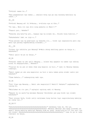 "H-Hindi naman ho.."
"Ang pagkakataon nga naman... akalain mong sya pa ang naunang makilala ng
lahat..."
dO__Ob
"H-Hindi Manang ah! Si N-Noona.. k-kilala nya si Kim.."
"Oo nga.. Wala rin sya dito nung pumunta si Maxi---"
"Taguro yun.. Hehehe!"
"Kakaiba ang bata'ng yon.. kagaya nga ng sinabi mo.. Brusko kung kumilos.."
"Hahahahaha! Sabi sa inyo e.."
"Yung paraan nya ng pagtingin ay kakaiba rin... hindi sya nagsasalita pero ang
mata nya parang napakaraming sinasabi..."
dO___Ob
"P-Pano nyo nakikita yun Manang? W-Wala akong makitang ganon sa kanya e..
Hahahaha!"
"Dahil galit ka pa sa kanya.."
dO_Ob
"H-Hindi naman na ako galit Manang... unless may gagawin na naman sya saking
hindi ko magugustohan.. Hehehe!"
"Tigilan mo na yan at baka ikaw ang magsisi sa huli.." sabi ni Manang habang
tumatayo.
"Bakit naman po ako ang magsisisi sa huli e wala naman pong sinabi sakin yun
hahahah!"
"Ikaw bahala..." nakangising sabi nya.
dO_Ob
"Tch! Sige nga Manang... Bakit ako magsisisi!? Bakit?! Hahaha!" naghahamo'ng
tanong ko.
"Malalaman mo rin yan.." ngingisi ngising sabi ni Manang.
"Ngayon ko na gusto'ng malaman Manang! Kalokohan yan pag hindi nyo sinabi
hahahaha!"
"Kasi minsan Deib, hindi natin nalalaman kung kailan tayo nagsisimulang mahulog
sa isang tao.."
dO_Ob???
"Hahahahahahahahahahahahahahahahahahahaha!" mahabang tawa ko. Eto pa.
"Hahahahahahahahahahahahahahahahahahahaha! Manang! Manang! Ano bang sinasabi mo
dyan!? Anong mahulog mahulog? Manang alam mo yung 'im-po-sib-le'??? Yun yon! Yun
yon mismo! Hahahahahahahahahahahahahahahahahahahahahahahaha!" tawa ko pa at saka
tumingin sa kanya.
dO_Ob
 