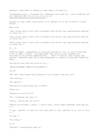Nakangiti lang sakin si Manang at saka umalis sa harap ko.
'Kinakausap mo pa... lalayasan ka.. Nakangiti pa!? Anak ng... pero laughtrip yun
ah!? Mahulog? Ako? No no no no no no no no!
Hahahahahahahahahahahahahahahahahaha!'
Tinapos ko lang inumin yung drinks ko at umakyat na rin ako sa kwarto ko para
maligo.
Wash room.
'Kasi minsan Deib, hindi natin nalalaman kung kailan tayo nagsisimulang mahulog
sa isang tao..'
'Kasi minsan Deib, hindi natin nalalaman kung kailan tayo nagsisimulang mahulog
sa isang tao..'
'Kasi minsan Deib, hindi natin nalalaman kung kailan tayo nagsisimulang mahulog
sa isang tao..'
d>___<b
"Badtrip naman.. napapadalas na yung ganitong paulit ulit sa isip ko yung mga
hindi ko dapat iniisip.. Yung mga dapat nasa isip ko lang, nasasabi ko..
Kailangan ko na yata'ng magpacheck-up.. Tsk!" at mabilis kong tinapos ang
pagligo. Dumerecho agad ako sa kama pagkatapos at umayos ng higa para makatulog
agad.
Palalim pa lang sana ang antok ko ng...
~BRIIIIZZZZKKKK! BRRRIIIIIIIZZZZKKK!!!~
dO__Ob
Dali dali kong kinapa ang cellphone ko at tinignan kung sino yun..
~Tob Calling. . . ~
"Oh hapon!?"
"Koreano'ng hilaw! Bukas ah!? 6:30am!"
"Alam ko!"
"Nakaalis na sila Tita?"
"Oo.. hinahanap nga kayo e."
"Sorry.. Kailan daw uwi ulit?"
"Before my birthday I guess.. I don't know.. Hindi naman nagsasabi yung mga yun
e.."
"I see.. pag-uwi na lang nila ulit dyan kami ni Lee, namimiss ko na luto ni Tita
e.."
"O sige.."
"Yun lang,,"
d-_-b
"Salamat!" sarkastikong sabi ko.
 