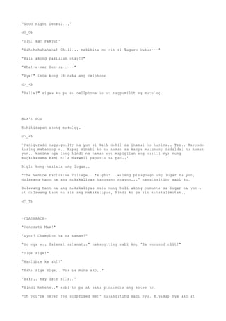 "Good night Sensui..."
dO_Ob
"Ulul ka! Pakyu!"
"Hahahahahahaha! Chill... makikita mo rin si Taguro bukas---"
"Wala akong pakialam okay!?"
"What-e-ver Sen-su-i---"
"Bye!" inis kong ibinaba ang celphone.
d>_<b
"Baliw!" sigaw ko pa sa cellphone ko at nagpumilit ng matulog.
MAX'S POV
Nahihirapan akong matulog.
d>_<b
'Panigurado naguiguilty na yun si Naih dahil sa inasal ko kanina.. Tss.. Masyado
kasing matanong e.. Kapag sinabi ko na naman sa kanya malamang dadaldal na naman
yun.. kanina nga lang hindi na naman nya mapigilan ang sarili nya nung
magkakasama kami nila Maxwell papunta sa pad..'
Bigla kong naalala ang lugar..
"The Venice Exclusive Village.. *sighs* ..walang pinagbago ang lugar na yun,
dalawang taon na ang nakakalipas hanggang ngayon..." nangingiting sabi ko.
Dalawang taon na ang nakakalipas mula nung huli akong pumunta sa lugar na yun..
at dalawang taon na rin ang nakakalipas, hindi ko pa rin nakakalimutan..
dT_Tb
~FLASHBACK~
"Congrats Max!"
"Ayos! Champion ka na naman!"
"Oo nga e.. Salamat salamat.." nakangiting sabi ko. "Sa susunod ulit!"
"Sige sige!"
"Manlibre ka ah!?"
"Haha sige sige.. Una na muna ako.."
"Naks.. may date sila.."
"Hindi hehehe.." sabi ko pa at saka pinaandar ang kotse ko.
"Oh you're here? You surprised me!" nakangiting sabi nya. Niyakap nya ako at
 
