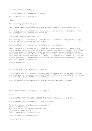 saka sya lumabas ng bahay nila.
"Tara sa park.. may ipapakita ako sayo.."
"Talaga?" natutuwang tanong nya.
"Mmmm.."
"For sure magugustohan ko yan.."
"Mmm.. wala naman akong regalong hindi mo nagustohan.." nakangiting sabi ko.
Hawak-kamay kaming naglakad sa park... bumitaw ako sa kanya at bumalik sa kotse
ko.. Nakangiti akong kinuwa ang regalo ko..
"Panigurado magugustohan nya 'to.."
Pagkakuwa ay itinago ko muna sa likod ko saka ako umupo sa swing na katabi nya,
hindi ko pa rin ipinakita ang regalo ko.
"Anong iniisip mo?" tanong ko nung makita ko syang tulala.
"Mmm.. iniisip ko? Iniisip ko na.. Sana sa mismong birthday ko... makatanggap
ako ng regalo'ng gustooooong gusto ko.." nakangiting sabi nya habang nakatingala
sa langit. Nasa park kami at nakaupo sa swing, pareho kaming nakahinto habang
nakatingin ako sa kanya. "...kasi, bata pa lang ako.. lahat ng gusto ko nakukuwa
ko na bago pa lang ang birthday ko.. Kaya....." tumingin sya sakin. "...sana sa
mismong birthday ko, makatanggap ako ng regalong hindi ko makakalimutan.. kahit
kailan.." nakangiting sabi nya.
~END OF FLASHBACK~
Pinahid ko ang luhang tumulo sa pisngi ko...
"Parang lugi ako ah!?" ngingiti ngiting sabi ko habang umiiyak pa rin. "Ako na
yung nagbigay ng regalo... ako pa yung hindi nakalimot... samantalang, ikaw yung
may gusto ng regalong hindi mo makakalimutan..."
Hindi ko pinigilan ang pagtulo ng luha ko hanggang sa makatulog ako.
SUPER THANK YOUUUU!!!! ? Godbless us all! ?
d^_^b
PLEASE DON'T FORGET TO VOTE, COMMENT AND FOLLOW! Thanks a loooot! d^^,v
FOR IMPORTANT UPDATES PLEASE VISIT THE FOLLOWING:
Facebook : https://www.facebook.com/maxinejiji
Twitter : @maxinejiji
Website : http://maxinejiji.webnode.com/
Instagram : @maxinejiji
Tumblr: www.maxinejiji.tumblr.com/
Thanks a looot JIJIERAS!!! d^o^b ?
- m a x i n e j i j i ?
 