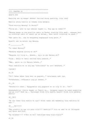 *******************************************
[57] CHAPTER 56
*******************************************
DEIB'S POV
Nagising ako ng maaga! Hehehe! Excited akong gumising, trip lang!
Mabilis akong kumilos at bumaba nung matapos.
"Good morning Manang! Si Noona?"
"Tulog pa.. Late na sya nakauwi kagabi e.. Ang aga mo naman!?"
"Manang maaga na ang practice namin ng Basket starting this week.. napaaga kasi
ng interhigh namin at nahati pa sa dalawa.. Next month interhigh na agad.."
"Ahh ganon ba.. wag ka masyadong magpapagod kung ganon.."
Ngumiti ako ng malaki kay Manang.
d^____________^b
"Oo naman Manang!"
"Mukhang maganda gising mo ah?"
"Maganda rin tulog e.. Hehehe.. kain na ako Manang ah?"
"Sige.. Akala ko dahil excited kang pumasok.."
"Mmm.. ganon na rin Manang hehehe.."
"Kasi makikita mo na ang mga 'schoolmate' mo ano? Hehehehe.."
*HUUUK!*
d>_<b
"Oh?? Dahan dahan lang kasi sa pagsubo.." natatawang sabi nya.
"H-Hehehehe.. N-Nasamid lang po hehehe.."
d>__<b
'Nakakainis naman.. Napapadalas ang pagpasok mo sa isip ko ah.. Tsk!'
Nakakabadtrip! Simula kagabi si Taguro na... hanggang ngayon ba naman paggising
sya pa rin?! Anak ng... Kailangan hindi kita makita ngayon! Hindi kita pwedeng
makita!
dO__Ob??
'Eh ano naman kung makita ko sya?! Hindi naman ako mamamatay kung makikita ko
sya..'
dO____Ob??????
"May praktis na nga rin pala sila!!!! Badtrip!!" inis na sabi ko at ibinagsak
ang spoon and fork.
"Ay kalabaw---!! A-Ano ka ba!? Sumisigaw kang bigla bigla!"
d>_<b
 