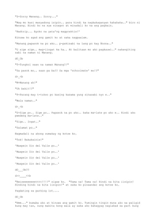 "S-Sorry Manang.. Sorry..."
"Wag mo kasi masyadong isipin.. para hindi ka nagkakaganyan hahahaha.." biro ni
Manang. Hindi ko na sya sinagot at minadali ko na ang pagkain.
'Badtrip... Ayoko na yata'ng magpraktis!'
Kinuwa ko agad ang gamit ko at saka nagpaalam.
"Manang papasok na po ako.. p-pakisabi na lang po kay Noona.."
"O sige sige.. mag-iingat ka ha.. At balitaan mo ako pagkauwi.." nakangiting
sabi na naman ni Manang.
dO_Ob
"T-Tungkol saan na naman Manang?!"
"Sa pasok mo.. saan pa ba?? Sa mga 'schoolmate' mo!?"
d>_<b
"M-Manang ah!"
"Oh bakit!?"
"P-Parang may t-tukso po kasing kasama yung sinasabi nyo e.."
"Wala naman.."
d>_<b
"S-Sige po.. Sige po.. Papasok na po ako.. baka ma-late po ako e.. Hindi ako
pwedeng ma-late.."
"Sige.. Ingat.."
"Salamat po.."
Nagmadali na akong sumakay ng kotse ko.
"Tsk! Nakakainis!"
'Maxpein Zin del Valle po..'
'Maxpein Zin del Valle po..'
'Maxpein Zin del Valle po..'
'Maxpein Zin del Valle po..'
dO___Ob??
d>>____<<b
"Bwiseeeeeeeetttt!!!!" sigaw ko. "Tama na! Tama na! Hindi na kita iisipin!
Hinding hindi na kita iisipin!" at saka ko pinaandar ang kotse ko.
Pagdating sa parking lot....
dO_Ob
"Hmm..." bumaba ako at kinuwa ang gamit ko. Tumingin tingin muna ako sa paligid
kung may tao, nung makita kong wala ay saka ako bahagyag naglakad sa part kung
 