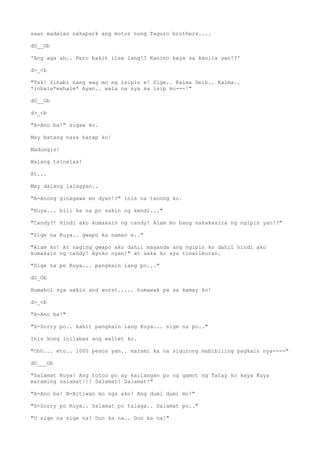 saan madalas nakapark ang motor nung Taguro brothers....
dO__Ob
'Ang aga ah.. Pero bakit iisa lang!? Kanino kaya sa kanila yan!?'
d>_<b
"Tsk! Sinabi nang wag mo ng isipin e! Sige.. Kalma Deib.. Kalma..
*inhale*exhale* Ayan.. wala na sya sa isip ko---!"
dO__Ob
d>_<b
"A-Ano ba!" sigaw ko.
May batang nasa harap ko!
Madungis!
Walang tsinelas!
At...
May dalang lalagyan..
"A-Anong ginagawa mo dyan!?" inis na tanong ko.
"Kuya... bili ka na po sakin ng kendi..."
"Candy?! Hindi ako kumakain ng candy! Alam mo bang nakakasira ng ngipin yan!?"
"Sige na Kuya.. gwapo ka naman e.."
"Alam ko! At naging gwapo ako dahil maganda ang ngipin ko dahil hindi ako
kumakain ng candy! Ayoko nyan!" at saka ko sya tinalikuran.
"Sige na po Kuya... pangkain lang po..."
dO_Ob
Humabol sya sakin and worst..... humawak pa sa kamay ko!
d>_<b
"A-Ano ba!"
"S-Sorry po.. kahit pangkain lang Kuya... sige na po.."
Inis kong inilabas ang wallet ko.
"Ohh... eto.. 1000 pesos yan.. marami ka na sigurong mabibiling pagkain nya----"
dO___Ob
"Salamat Kuya! Ang totoo po ay kailangan po ng gamot ng Tatay ko kaya Kuya
maraming salamat!!! Salamat! Salamat!"
"A-Ano ba! B-Bitiwan mo nga ako! Ang dumi dumi mo!"
"S-Sorry po Kuya.. Salamat po talaga.. Salamat po.."
"O sige na sige na! Don ka na.. Don ka na!"
 