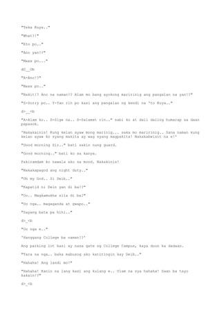 "Teka Kuya.."
"What?!"
"Eto po.."
"Ano yan!?"
"Maxx po..."
dO__Ob
"A-Ano!?"
"Maxx po.."
"Bakit!? Ano na naman!? Alam mo bang ayokong maririnig ang pangalan na yan!?"
"S-Sorry po.. Y-Yan rin po kasi ang pangalan ng kendi na 'to Kuya.."
d>__<b
"A-Alam ko.. S-Sige na.. S-Salamat rin.." sabi ko at dali daling humarap sa daan
papasok.
'Nakakainis! Kung kelan ayaw mong marinig... saka mo maririnig.. Sana naman kung
kelan ayaw ko syang makita ay wag syang magpakita! Nakakabwisit na e!'
"Good morning Sir.." bati sakin nung guard.
"Good morning.." bati ko sa kanya.
Pakiramdam ko nawala ako sa mood. Nakakinis!
"Nakakapagod ang night duty.."
"Oh my God.. Si Deib.."
"Kapatid ni Dein yan di ba!?"
"Oo.. Magkamukha sila di ba?"
"Oo nga.. magaganda at gwapo.."
"Sayang bata pa hihi.."
d>_<b
"Oo nga e.."
'Hanggang College ba naman!?'
Ang parking lot kasi ay nasa gate ng College Campus, kaya doon ka dadaan.
"Tara na nga.. baka mabusog ako katitingin kay Deib.."
"Hahaha! Ang landi mo!"
"Hahaha! Kanin na lang kasi ang kulang e.. Ulam na sya hahaha! Saan ba tayo
kakain!?"
d>_<b
 