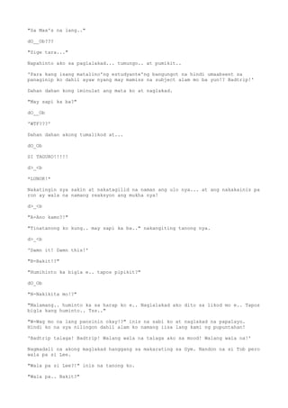 "Sa Max's na lang.."
dO__Ob???
"Sige tara..."
Napahinto ako sa paglalakad... tumungo.. at pumikit..
'Para kang isang matalino'ng estudyante'ng bangungot na hindi umaabsent sa
panaginip ko dahil ayaw nyang may mamiss na subject alam mo ba yun!? Badtrip!'
Dahan dahan kong iminulat ang mata ko at naglakad.
"May sapi ka ba?"
dO__Ob
'WTF???'
Dahan dahan akong tumalikod at...
dO_Ob
SI TAGURO!!!!!
d>_<b
*LUNOK!*
Nakatingin sya sakin at nakatagilid na naman ang ulo nya... at ang nakakainis pa
ron ay wala na namang reaksyon ang mukha nya!
d>_<b
"A-Ano kamo?!"
"Tinatanong ko kung.. may sapi ka ba.." nakangiting tanong nya.
d>_<b
'Damn it! Damn this!'
"B-Bakit!?"
"Humihinto ka bigla e.. tapos pipikit?"
dO_Ob
"N-Nakikita mo!?"
"Malamang.. huminto ka sa harap ko e.. Naglalakad ako dito sa likod mo e.. Tapos
bigla kang huminto.. Tss.."
"W-Wag mo na lang pansinin okay!?" inis na sabi ko at naglakad na papalayo.
Hindi ko na sya nilingon dahil alam ko namang iisa lang kami ng pupuntahan!
'Badtrip talaga! Badtrip! Walang wala na talaga ako sa mood! Walang wala na!'
Nagmadali na akong maglakad hanggang sa makarating sa Gym. Nandon na si Tob pero
wala pa si Lee.
"Wala pa si Lee?!" inis na tanong ko.
"Wala pa.. Bakit?"
 