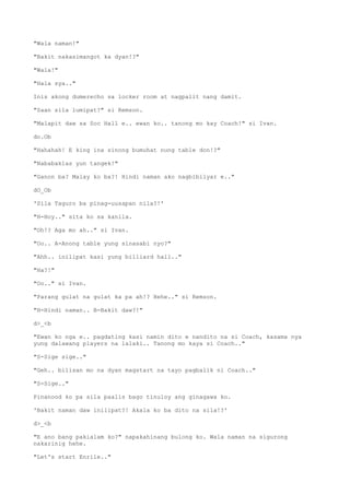 "Wala naman!"
"Bakit nakasimangot ka dyan!?"
"Wala!"
"Hala sya.."
Inis akong dumerecho sa locker room at nagpalit nang damit.
"Saan sila lumipat?" si Remson.
"Malapit daw sa Soc Hall e.. ewan ko.. tanong mo kay Coach!" si Ivan.
do.Ob
"Hahahah! E king ina sinong bumuhat nung table don!?"
"Nababaklas yun tangek!"
"Ganon ba? Malay ko ba?! Hindi naman ako nagbibilyar e.."
dO_Ob
'Sila Taguro ba pinag-uusapan nila?!'
"H-Hoy.." sita ko sa kanila.
"Oh!? Aga mo ah.." si Ivan.
"Oo.. A-Anong table yung sinasabi nyo?"
"Ahh.. inilipat kasi yung billiard hall.."
"Ha?!"
"Oo.." si Ivan.
"Parang gulat na gulat ka pa ah!? Hehe.." si Remson.
"H-Hindi naman.. B-Bakit daw?!"
d>_<b
"Ewan ko nga e.. pagdating kasi namin dito e nandito na si Coach, kasama nya
yung dalawang players na lalaki.. Tanong mo kaya si Coach.."
"S-Sige sige.."
"Geh.. bilisan mo na dyan magstart na tayo pagbalik ni Coach.."
"S-Sige.."
Pinanood ko pa sila paalis bago tinuloy ang ginagawa ko.
'Bakit naman daw inilipat?! Akala ko ba dito na sila!?'
d>_<b
"E ano bang pakialam ko?" napakahinang bulong ko. Wala naman na sigurong
nakarinig hehe.
"Let's start Enrile.."
 