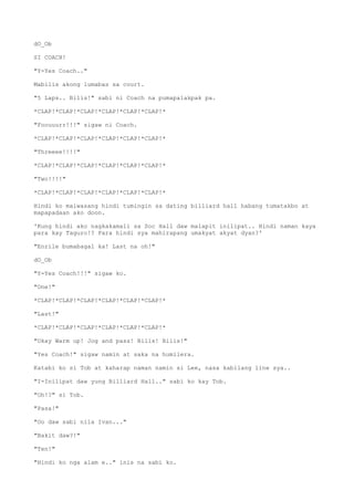 dO_Ob
SI COACH!
"Y-Yes Coach.."
Mabilis akong lumabas sa court.
"5 Laps.. Bilis!" sabi ni Coach na pumapalakpak pa.
*CLAP!*CLAP!*CLAP!*CLAP!*CLAP!*CLAP!*
"Foouuurr!!!" sigaw ni Coach.
*CLAP!*CLAP!*CLAP!*CLAP!*CLAP!*CLAP!*
"Threeee!!!!"
*CLAP!*CLAP!*CLAP!*CLAP!*CLAP!*CLAP!*
"Two!!!!"
*CLAP!*CLAP!*CLAP!*CLAP!*CLAP!*CLAP!*
Hindi ko maiwasang hindi tumingin sa dating billiard hall habang tumatakbo at
mapapadaan ako doon.
'Kung hindi ako nagkakamali sa Soc Hall daw malapit inilipat.. Hindi naman kaya
para kay Taguro!? Para hindi sya mahirapang umakyat akyat dyan?'
"Enrile bumabagal ka! Last na oh!"
dO_Ob
"Y-Yes Coach!!!" sigaw ko.
"One!"
*CLAP!*CLAP!*CLAP!*CLAP!*CLAP!*CLAP!*
"Last!"
*CLAP!*CLAP!*CLAP!*CLAP!*CLAP!*CLAP!*
"Okay Warm up! Jog and pass! Bilis! Bilis!"
"Yes Coach!" sigaw namin at saka na humilera.
Katabi ko si Tob at kaharap naman namin si Lee, nasa kabilang line sya..
"I-Inilipat daw yung Billiard Hall.." sabi ko kay Tob.
"Oh!?" si Tob.
"Pasa!"
"Oo daw sabi nila Ivan..."
"Bakit daw?!"
"Ten!"
"Hindi ko nga alam e.." inis na sabi ko.
 