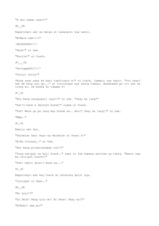 "E ano naman sayo?!"
dO__Ob
Napatingin ako sa kanya at nakangisi sya sakin.
"W-Wala nam----"
~BLOOOOGGG!!!~
"Deib!" si Lee.
"Enrile!" si Coach.
d>___<b
'Arrrggghhh!!!!'
"Sorry! Sorry!"
"Kung saan saan ka kasi tumitingin e!" si Coach, lumapit sya sakin. "You okay?
Let me help you up..." at tinulungan nya akong tumayo. Nakahawak pa rin ako sa
ilong ko. Sa mukha ko tumama e!
d>_<b
"Ano bang nangyayari sayo!?" si Lee. "Okay ka lang?"
"Let's have a 2minute break!" sigaw ni Coach.
"Tsh! Warm up pa lang may break na.. Ano!? Okay ka lang!?" si Lee.
"Mmm.."
d>_<b
Nahilo ako don.
"Daldalan kasi kayo ng daldalan ni Yanai e!"
"E-Eh C-Coach.." si Tob.
"Ano bang pinag-uusapan nyo!?"
"Yung nalipat na hall Coach.." sabi ni Tob habang umiinom ng tubig. "Bakit nga
ba inilipat Coach?!"
"Psh! Dahil doon!? Anak ng..."
d>_<b
Napatingin ako kay Coach at halatang galit sya.
"Inilipat ni Dean.."
dO__Ob
"Ni Lolo!?"
"Oo Deib! Nang Lolo mo! Ni Dean! Okay na!?"
"B-Bakit daw po?"
 