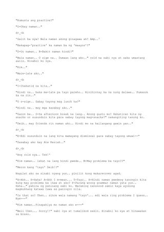 "Kumusta ang practice?"
"O-Okay naman.."
d>_<b
'Galit ba sya? Wala naman akong ginagawa ah? Amp..'
"Nakapag-'practice' ka naman ba ng 'maayos'?"
"O-Oo naman.. B-Bakit naman hindi?"
"Wala naman.. O sige na.. Dumaan lang ako.." cold na sabi nya at saka umastang
aalis. Hinabol ko sya.
"Kim.."
"Male-late ako.."
d>_<b
"I-Ihahatid na kita.."
"Hindi na.. baka ma-late pa tayo pareho.. Hinihintay ka na nung dalawa.. Pumasok
ka na rin.."
"O s-sige.. Sabay tayong mag lunch ha?"
"Hindi na.. may mga kasabay ako.."
"Ganon ba.. S-Sa afternoon break na lang.. Anong gusto mo? Hahatiran kita ng
snacks or susunduin kita para sabay tayong mag-snacks?" nakangiting tanong ko.
"Deib.. may friends rin naman ako.. Hindi mo na kailangang gawin yan.."
d>_<b
"E-Edi susunduin na lang kita mamayang dismissal para sabay tayong umuwi--"
"Sasabay ako kay Ate Keziah.."
d>_<b
'Ang cold nya.. Tsk!'
"Kim naman.. lahat na lang hindi pwede.. M-May problema ba tayo??"
"Meron bang 'tayo' Deib!?"
Nagulat ako sa sinabi nyang yun.. pinilit kong makarecover agad.
"A-Ahh.. H-Haha! A-Ahh I m-mean... T-Tayo.. H-Hindi naman pwedeng tanongin kita
kung may problema ba ikaw at ako? P-Parang wrong grammar naman yata yun..
Haha.." pahina ng pahinang sabi ko. Maraming nanonood samin kaya ayokong
magmukhang katawa tawa sa paningin nila.
"Is that so? Then.. since wala namang 'tayo'... edi wala ring problema I guess..
Bye---"
"Kim naman..Pinapahiya mo naman ako e---"
"Well then... Sorry!!" sabi nya at tumalikod sakin. Hinabol ko sya at hinawakan
sa braso.
 