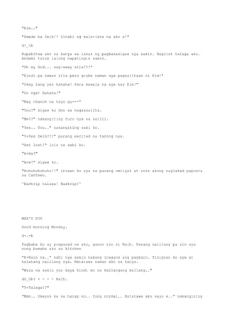 "Kim.."
"Pwede ba Deib!? Sinabi ng male-late na ako e!"
d>_<b
Napabitaw ako sa kanya sa lakas ng pagkakasigaw nya sakin. Nagulat talaga ako.
Andami tuloy lalong napatingin samin.
"Oh my God... nag-away sila???"
"Hindi pa naman sila pero grabe naman sya pagsalitaan ni Kim!"
"Okay lang yan hahaha! Para mawala na sya kay Kim!"
"Oo nga! Hahaha!"
"May chance na tayo gu---"
"You!" sigaw ko don sa nagsasalita.
"Me??" nakangiting turo nya sa sarili.
"Yes.. You.." nakangiting sabi ko.
"Y-Yes Deib???" parang excited na tanong nya.
"Get lost!" inis na sabi ko.
"H-Ha?"
"Now!" sigaw ko.
"Huhuhuhuhuhu!!" iniwan ko sya na parang umiiyak at inis akong naglakad papunta
sa Canteen.
'Badtrip talaga! Badtrip!'
MAX'S POV
Good morning Monday.
d-.-b
Pagbaba ko ay prepared na ako, ganon rin si Naih. Parang naiilang pa rin sya
nung bumaba ako sa kitchen
"K-Kain na.." sabi nya sakin habang inaayos ang pagkain. Tinignan ko sya at
halatang naiilang sya. Natatawa naman ako sa kanya.
"Wala na sakin yun kaya hindi mo na kailangang mailang.."
dO_Ob? < - - - Naih.
"T-Talaga!?"
"Mmm.. Umayos ka sa harap ko.. Yung normal.. Natatawa ako sayo e.." nakangising
 