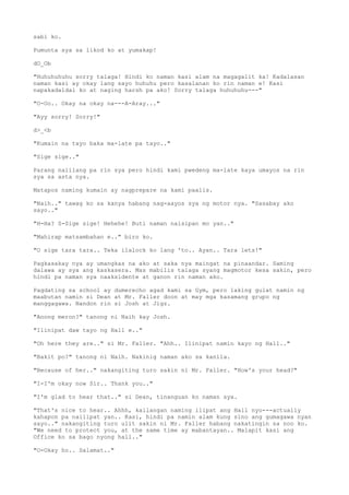 sabi ko.
Pumunta sya sa likod ko at yumakap!
dO_Ob
"Huhuhuhuhu sorry talaga! Hindi ko naman kasi alam na magagalit ka! Kadalasan
naman kasi ay okay lang sayo huhuhu pero kasalanan ko rin naman e! Kasi
napakadaldal ko at naging harsh pa ako! Sorry talaga huhuhuhu---"
"O-Oo.. Okay na okay na---A-Aray..."
"Ayy sorry! Sorry!"
d>_<b
"Kumain na tayo baka ma-late pa tayo.."
"Sige sige.."
Parang naiilang pa rin sya pero hindi kami pwedeng ma-late kaya umayos na rin
sya sa asta nya.
Matapos naming kumain ay nagprepare na kami paalis.
"Naih.." tawag ko sa kanya habang nag-aayos sya ng motor nya. "Sasabay ako
sayo.."
"H-Ha? S-Sige sige! Hehehe! Buti naman naisipan mo yan.."
"Mahirap matsambahan e.." biro ko.
"O sige tara tara.. Teka ilalock ko lang 'to.. Ayan.. Tara lets!"
Pagkasakay nya ay umangkas na ako at saka nya maingat na pinaandar. Saming
dalawa ay sya ang kaskasera. Mas mabilis talaga syang magmotor kesa sakin, pero
hindi pa naman sya naaksidente at ganon rin naman ako.
Pagdating sa school ay dumerecho agad kami sa Gym, pero laking gulat namin ng
maabutan namin si Dean at Mr. Faller doon at may mga kasamang grupo ng
manggagawa. Nandon rin si Josh at Jigz.
"Anong meron?" tanong ni Naih kay Josh.
"Ilinipat daw tayo ng Hall e.."
"Oh here they are.." si Mr. Faller. "Ahh.. Ilinipat namin kayo ng Hall.."
"Bakit po?" tanong ni Naih. Nakinig naman ako sa kanila.
"Because of her.." nakangiting turo sakin ni Mr. Faller. "How's your head?"
"I-I'm okay now Sir.. Thank you.."
"I'm glad to hear that.." si Dean, tinanguan ko naman sya.
"That's nice to hear.. Ahhh, kailangan naming ilipat ang Hall nyo---actually
kahapon pa nailipat yan.. Kasi, hindi pa namin alam kung sino ang gumagawa nyan
sayo.." nakangiting turo ulit sakin ni Mr. Faller habang nakatingin sa noo ko.
"We need to protect you, at the same time ay mabantayan.. Malapit kasi ang
Office ko sa bago nyong hall.."
"O-Okay ho.. Salamat.."
 
