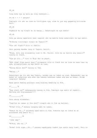 dO_ob
Yung muka nya ay wala pa ring reaksyon...
d-.-b < - - - ganyan!
Tumingin rin ako sa room na tinitignan nya, alam ko yun ang gagawing billiards
hall.
dO_ob
Pagbalik ko ng tingin ko sa kanya... Nakatingin na sya sakin!
dO.ob
Para pa akong napatalon kasi nagulat ako ng makita kong nakatingin na sya sakin.
"A-Anong tinitingin tingin mo Taguro!?"
"Yun oh! Fight!" biro ni Dublin.
Pero parang deadma lang si Taguro, bwisit.
"Migz, dito ang sinasabing room ni Mr. Faller. Sino ba sa kanila ang sasali?"
tanong ni Coach.
"Sya po sir..." turo ni Migz dun sa payat.
"Ahh ikaw? Sige pasok kayo." pinapasok sila ni Coach don sa room na nasa taas ng
gym, pinagigitnaan ng mga bench sa taas.
"Anong meron don?" tanong ni Tob.
"Malay..."
Nakatingin pa rin ako kay Taguro, naiwan sya sa labas ng room. Nakasandal sya sa
bakal at nakacross ang arms nya habang nakataas naman ang paa sa bakal. Hirap
iexplain! Hahaha!
Nasa ganon kaming posisyon nung biglang dumating si Kim.
d^______^b
"Ayy start na?" nakangusong tanong ni Kim. Tumingin sya sakin at ngumiti.
Nailang ako biglaaaaaaa!!!!
d>__________<b
Para akong kinabahan.
"Lapitan mo naman si Kim dre!" tinapik ako ni Tob sa balikat.
"H-Ha? O-Oo.." mukang tangang sabi ko naman.
"Pawis ka na..." salubong agad sakin ni Kim. Pumunta sya sa likod ko at
pinunasan ang pawis ko...
d>___________<b
'Jahe amp!'
"K-Kim, ako na..."
"H-Ha? O-Oh sige...Oh..." parang napahiyang inabot nya sakin nang towel. Pero no
 