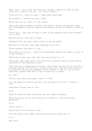 "Mmm.. Sooo... Boys, help them with their things... pumunta na kayo sa bago
nyong hall.. Alam na nila yun.. I'll see you there.."
"Thank you Sir.. Thank you Dean.." sabay sabay namin sabi.
"No problem..." nakangiting sabi ni Dean.
"We'll wait for you there.." si Mr. Faller.
Sabay sabay kaming umakyat sa dating hall namin at kinuwa ang mga gamit namin
don. Nung pababa ay saka ko napansin ang dalawang varsity na nakaupo sa bench ng
court.
"Hindi kaya... kaya tayo inilipat ni Dean ay para mapalayo ka ke Deib? Hehehe!"
biro ni Naih.
Nagkibit-balikat naman ako sa kanya.
"Hahahaha! Kasi sya mismo walang tiwala sa Apo nya haha!"
Nginitian ko lang sya, kaya naman napakamot sya ng ulo.
"Anong nangyari sayo Max?" si Jigz.
"May pumalo sa ulo nya e.. Hindi mo ba nabalitaan? Akala ko pa naman ay sikat na
si Max hehehehe.."
"Nabalitaan ko pero puro sabi sabi lang ang narinig ko e.."
"Anong sabi sabi naman yun?!" taas ang kilay na tanong ni Naih sa kanya habang
naglalakad na kami papalabas ng Gym.
"Sabi nung iba ay napagtripan ka talaga.. Sabi naman nung mga iba pa ay gusto mo
lang daw mapalapit kila Enrile at sa mga friends nya.. Ang sabi naman nung iba
ay sinadya mo daw yun para magpaawa at para sumikat.." sabi ni Jigz na sakin
nakatingin, pareho naman kami ni Naih na nakikinig sa kanya.
dO___Ob???
"Sinong tanga naman ang nagsabi nyan!?" si Naih.
"Yun ang kumalat na balita nung dalin sya sa ospital nila Deib.." singit ni
Josh.
"Hahahaha!" biglang tawa ni Jigz.
dO_Ob
"Bakit?" tanong ko dahil nakatingin sya sakin habang tumatawa.
"Kasi parang wala ka man lang interes sa sinasabi ko.. marunong ka bang
magreacts?"
d-.-b
'Anong reacts?'
"Anong reacts pre?" tanong ni Josh.
"Yun bang smile, sad, happy, lonely blah blah reacts lahat yun..."
d>_<b
FACT THIS!
 