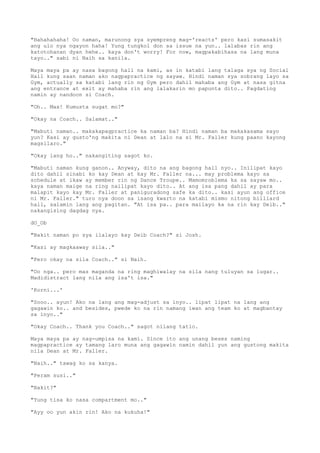 "Hahahahaha! Oo naman, marunong sya syempreng mag-'reacts' pero kasi sumasakit
ang ulo nya ngayon haha! Yung tungkol don sa issue na yun.. lalabas rin ang
katotohanan dyan hehe.. kaya don't worry! For now, magpakabihasa na lang muna
tayo.." sabi ni Naih sa kanila.
Maya maya pa ay nasa bagong hall na kami, as in katabi lang talaga sya ng Social
Hall kung saan naman ako nagpapractice ng sayaw. Hindi naman sya sobrang layo sa
Gym, actually sa katabi lang rin ng Gym pero dahil mahaba ang Gym at nasa gitna
ang entrance at exit ay mahaba rin ang lalakarin mo papunta dito.. Pagdating
namin ay nandoon si Coach.
"Oh.. Max! Kumusta sugat mo?"
"Okay na Coach.. Salamat.."
"Mabuti naman.. makakapagpractice ka naman ba? Hindi naman ba makakasama sayo
yun? Kasi ay gusto'ng makita ni Dean at lalo na si Mr. Faller kung paano kayong
magsilaro."
"Okay lang ho.." nakangiting sagot ko.
"Mabuti naman kung ganon.. Anyway, dito na ang bagong hall nyo.. Inilipat kayo
dito dahil sinabi ko kay Dean at kay Mr. Faller na... may problema kayo sa
schedule at ikaw ay member rin ng Dance Troupe.. Mamomroblema ka sa sayaw mo..
kaya naman maige na ring nailipat kayo dito.. At ang isa pang dahil ay para
malapit kayo kay Mr. Faller at paniguradong safe ka dito.. kasi ayun ang office
ni Mr. Faller." turo nya doon sa isang kwarto na katabi mismo nitong billiard
hall, salamin lang ang pagitan. "At isa pa.. para mailayo ka na rin kay Deib.."
nakangising dagdag nya.
dO_Ob
"Bakit naman po sya ilalayo kay Deib Coach?" si Josh.
"Kasi ay magkaaway sila.."
"Pero okay na sila Coach.." si Naih.
"Oo nga.. pero mas maganda na ring maghiwalay na sila nang tuluyan sa lugar..
Madidistract lang nila ang isa't isa."
'Korni...'
"Sooo.. ayun! Ako na lang ang mag-adjust sa inyo.. lipat lipat na lang ang
gagawin ko.. and besides, pwede ko na rin namang iwan ang team ko at magbantay
sa inyo.."
"Okay Coach.. Thank you Coach.." sagot nilang tatlo.
Maya maya pa ay nag-umpisa na kami. Since ito ang unang beses naming
magpapractice ay tamang laro muna ang gagawin namin dahil yun ang gustong makita
nila Dean at Mr. Faller.
"Naih.." tawag ko sa kanya.
"Peram susi.."
"Bakit?"
"Yung tisa ko nasa compartment mo.."
"Ayy oo yun akin rin! Ako na kukuha!"
 
