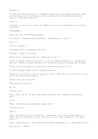 "H-Here.."
"I received 520 pesos Ma'am.." nakangiti naman sabi nung babae. Nastress naman
ako kaya hinulog ko na lang yung sukli sa donation box na nandoon para sa
charity. "Come again Ma'am!"
'Muka mo..'
Tinanguan ko lang sya at saka ako lumabas. At doon at nakatingin pa rin sakin
yung bata.
~B