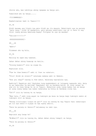 choice ako, mas nahihiya akong ipagawa sa kanya yon.
Tumalikod ako sa kanya......
~TIIINNNNGGG!~
Nagkatinginan kami ni Taguro!!!!
d>_<b
Hindi masama ang tingin nya pero hindi pa rin maayos. Nakatingin sya na parang
'wala lang.' hindi ko maexplain, pero parang nakatingin sya sa (i hate to say
this) isang walang kwentang bagay! Tinignan ko sya ng masama!
"Deiiib-----!!!!"
~BOOOOOOOOGGGGG!~
dO___ob
'WTF??'
Tinamaan ako ng bola.
d>_<b
Narinig ko agad ang tawanan.
Dahan dahan akong humarap sa kanila.
"Sinong bumato!" inis na sigaw ko.
Nagturuan sila.
"Tae ka ikaw bumato!" sabi ni Ivan na nakaturo.
"Ulul! Hindi mo sinalo!" natatawa namang sabi ni Remson.
"Are you okay?" tanong ni Kim sakin. Halatang nag-aalala sya.
Badtrip!! Napahiya ako! Anglakas nung pagkakabato at talagang napayuko ako, daig
ko pa nabatukan ng matinde! Napakamot ako sa bandang batok. At nung iangat ko
ang ulo ko nasa harap ko na si Taguro. Nakacross yung isang kamay nya sa kanya
at yung isang kamay nya naman nakatakip sa bibig at bandang ilong nya.
"Oh!?" inis na tanong ko sa kanya.
"Max tara.." sabi nung payat na tumingin pa muna sa kanya bago tumingin sakin at
tumingin ulit sa kanya.
"Anong itinitingin tingin mo pa?!" inis na tanong ko kay Taguro kasi nakatingin
pa rin sya sakin e niyaya na nga syang umalis.
"Para ka palang si Sensui?" malumanay na sabi nya.
dO___ob
Nag-usok ang tenga ko!
"W-What?!" inis na tanong ko, dahan dahan akong lumapit sa kanya.
"Para ka palang si Sensui?"
d>_<b
 