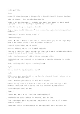 Inulit pa! Tibay!
dO.ob
Sensui?!? Soo... Kung sya si Taguro, ako si Sensui!? Ganon?! Sa anong dahilan!?
"Are you insane?!" inis na inis nang sabi ko.
"Woah... Not so close man..." hinarang nung payat yung kamay nya sakin dahil
napalapit na naman ako kay Taguro ng hindi ko namamalayan.
Inalis ko ang kamay nya at parang ibinato.
"Wag ka ngang sumali dito parrot!" inis na sabi ko, nagtawanan naman yung team
mates ko.
"P-Par-rot??? Parrot?! Sinong parrot!?"
"Ikaw malamang!"
"Tara..." sabi ni Taguro at saka umalis. Sumunod naman yung isa sa kanya. Maya
maya pa ay lumabas na rin si Migz at sumabay sa kanila.
Hindi na payat, PARROT na sya ngayon!
Badtrip! Napahiya na ako lalo pa akong napahiya!
"Ako daw si Sensui!? Siraulo ba sya!? At least sya malaking tao kaya muka talaga
syang si Taguro! E ako!? Sensui!? Kalaban yun e!"
"Deib.. Wag kang ganon.." sabi ni Kim na tumabi pa sakin.
"Nakakainis na yung Taguro na yon e! Napahiya na nga ako, pinahiya nya pa ako
lalo!"
"Bakit ano bang ginawa nya na ikinapahiya mo?"
d>_<b
'Oo nga noh?! Ano nga bang ginawa nya??'
do_Ob
Mahina naman yung pagkakasabi nya ng 'Para ka palang si Sensui.' siguro ako at
sya lang ang nakarinig non.
'Basta! Badtrip sya! Kumukulo ang dugo ko sa kanya!'
Natapos na ang practice at bumalik na rin si Kim sa room nila bago pa kami
matapos. Pumunta na kami sa locker room para magshower at mag-uniform.
"Anong nangyari sayo?" si Lee.
"Bakit?"
"Parang wala ka sa wisyo." sabi nya habang nagpopolo.
"Nabadtrip yan dahil tinamaan sya ng bola." sabi ni Ivan.
"Sus, ilang beses ka ng aksidenteng tinatamaan ng bola pero hindi ka naman
nawawala sa wisyo."
"Pwede ba?! Umpisa pa lang wala na ako sa wisyo dahil bitin ang tulog ko!"
 