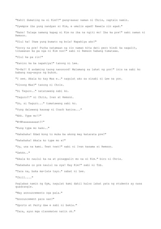 "Kahit dumating na si Kim?!" pang-aasar naman ni Chris, captain namin.
"Syempre iba yung nandyan si Kim, e umalis agad? Nawala rin agad."
"Naks! Talaga namang kapag si Kim na iba na ngiti mo! Iba ka pre!" sabi naman ni
Remson.
"Ulul ka! Ikaw yung bumato ng bola! Napahiya ako!"
"Sorry na pre! Pucha natamaan na rin naman kita dati pero hindi ka nagalit,
tinawanan ka pa nga ni Kim non!" sabi ni Remson habang tumatawa.
"Ulul ka pa rin!"
"Kanino ka ba napahiya?" tanong ni Lee.
"H-Ha?! E andaming taong nanonood! Malamang sa lahat ng yon!" inis na sabi ko
habang nag-aayos ng buhok.
"I see. Akala ko kay Max e.." nagulat ako sa sinabi ni Lee na yon.
"Sinong Max?" tanong ni Chris.
"Si Taguro.." natatawang sabi ko.
"Taguro?!" si Chris, Ivan at Remson.
"Oo, si Taguro..." tumatawang sabi ko.
"Yung dalawang kausap ni Coach kanina..."
"Ahh. Type mo!?"
"W-Whaaaaaaaaat?!"
"Kung type mo kako.."
"Hahahaha! Edad kong to muka ba akong may katarata pre?"
"Hahahaha! Akala ko type mo e!"
"Oy, una na kami. Text text!" sabi ni Ivan kasama si Remson.
"Gehhh.."
"Akala ko naulul ka na at pinagpalit mo na si Kim." biro ni Chris.
"Hahahaha oo pre naulul na sya! Kay Kim!" sabi ni Tob.
"Tara na, baka ma-late tayo." sabat ni Lee.
"Chill...."
Paglabas namin ng Gym, nagulat kami dahil halos lahat yata ng students ay nasa
quadrangle.
"May announcements nga pala."
"Announcement para san?"
"Sports at Party daw e sabi ni bakla."
"Tara, ayon mga classmates natin oh."
 